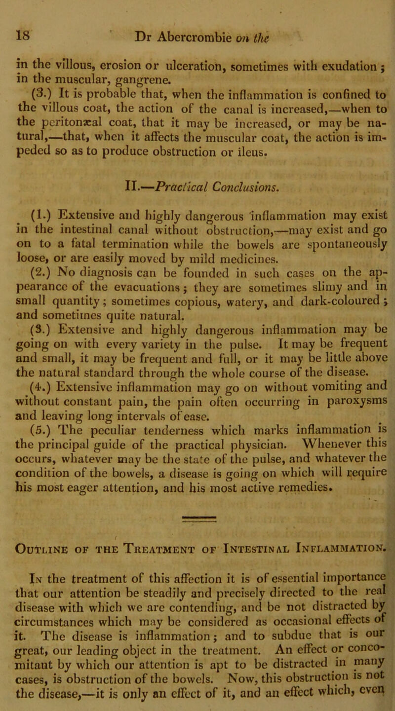 in the villous, erosion or ulceration, sometimes with exudation ; in the muscular, gangrene. (3.) It is probable that, when the inflammation is confined to the villous coat, the action of the canal is increased,—when to the peritonacal coat, that it may be increased, or may be na- tural,—that, when it affects the muscular coat, the action is im- peded so as to produce obstruction or ileus. II.—-Practical Conclusions. (1.) Extensive and highly dangerous inflammation may exist in the intestinal canal without obstruction,—may exist and go on to a fatal termination while the bowels are spontaneously loose, or are easily moved by mild medicines. (2.) No diagnosis can be founded in such cases on the ap- pearance of the evacuations; they are sometimes slimy and in small quantity; sometimes copious, watery, and dark-coloured; and sometimes quite natural. (3.) Extensive and highly dangerous inflammation may bo going on with every variety in the pulse. It may be frequent and small, it may be frequent and full, or it may be little above the natural standard through the whole course of the disease. (4‘.) Extensive inflammation may go on without vomiting and without constant pain, the pain often occurring in paroxysms and leaving long intervals of ease. (5.) The peculiar tenderness which marks inflammation is the principal guide of the practical physician. Whenever this occurs, whatever may be the state of the pulse, and whatever the condition of the bowels, a disease is going on which will require his most eager attention, and his most active remedies. Outline of the Treatment of Intestinal Inflammation. In the treatment of this affection it is of essential importance that our attention be steadily and precisely directed to the real disease with which we are contending, and be not distracted by circumstances which may be considered as occasional effects of it. The disease is inflammation; and to subdue that is our great, our leading object in the treatment. An effect or conco- mitant by which our attention is apt to be distracted in many cases, is obstruction of the bowels. Now, this obstruction is not the disease,—it is only an effect of it, and an effect which, even