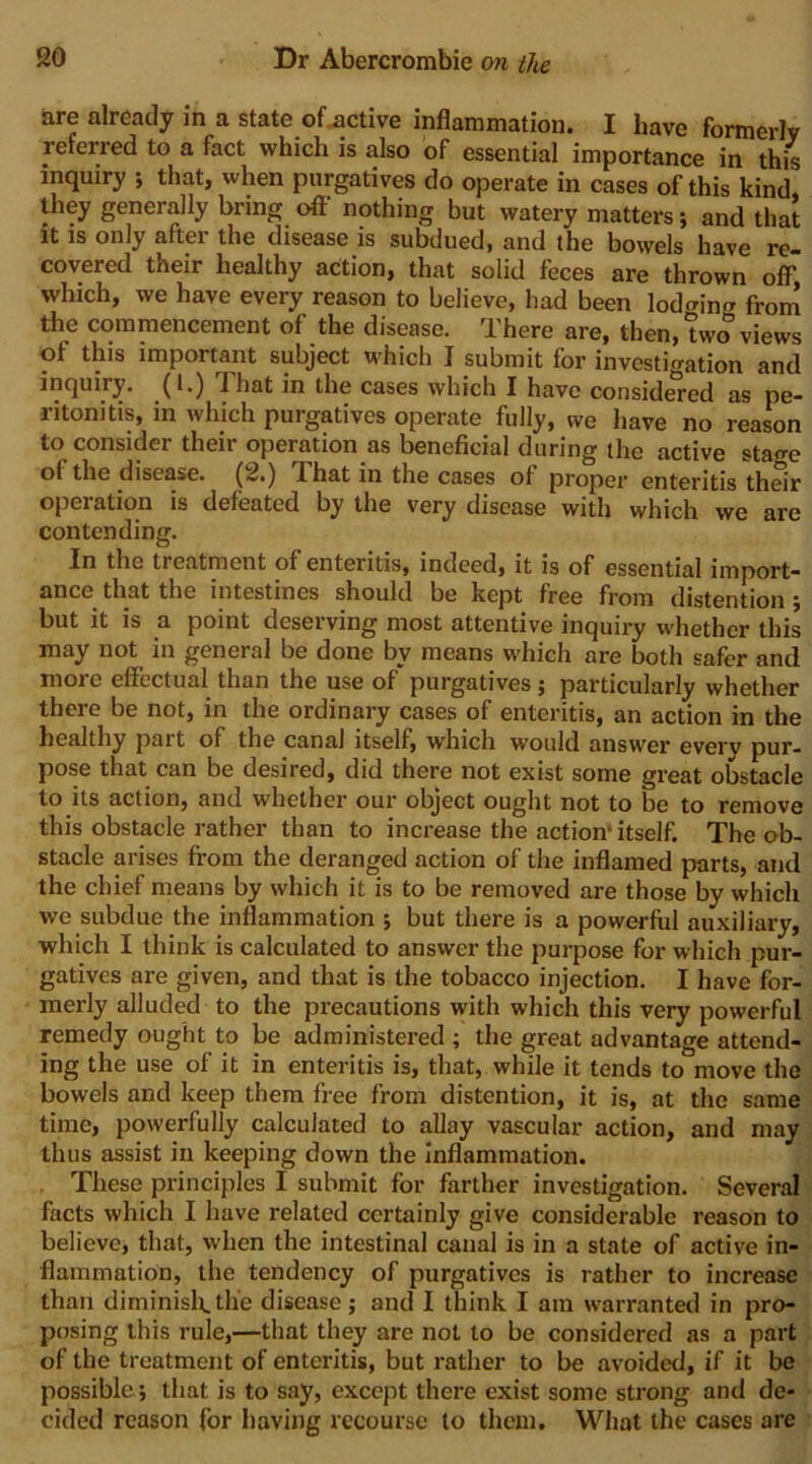 are already in a state oUctive inflammation. I have formerly referred to a fact which is also of essential importance in this inquiry ; that, when purgatives do operate in cases of this kind they generally bring oft' nothing but watery matters; and that it is only aftei the disease is subduedj and the bowels have re- covered their healthy action, that solid feces are thrown olF which, we have every reason to believe, had been lodging from the commencement of the disease. There are, then, two views of this important subject which I submit for investio-ation and inquiry. (1.) That in the cases which I have consid^ed as pe- ritonitis, in which purgatives operate fully, we have no reason to consider their operation as beneficial during the active sta<re of the disease. (2.) That in the cases of proper enteritis their operation is defeated by the very disease with which we are contending. In the treatment of enteritis, indeed, it is of essential import- ance that the intestines should be kept free from distention ; but it is a point deserving most attentive inquiry whether this may not in general be done by means which are both safer and more effectual than the use of purgatives; particularly whether there be not, in the ordinary cases of enteritis, an action in the healthy part of the canal itself, which would answer everv pur- pose that can be desired, did there not exist some great obstacle to its action, and whether our object ought not to be to remove this obstacle rather than to increase the action* itself. The ob- stacle arises from the deranged action of the inflamed parts, and the chief means by which it is to be removed are those by which we subdue the inflammation ; but there is a powerful auxiliary, which I think is calculated to answer the purpose for which pur- gatives are given, and that is the tobacco injection. I have for- merly alluded to the precautions with which this very powerful remedy ought to be administered ; the great advantage attend- ing the use of it in enteritis is, that, while it tends to move the bowels and keep them free from distention, it is, at the same time, powerfully calculated to allay vascular action, and may thus assist in keeping down the Inflammation. . These principles I submit for farther investigation. Several facts which I have related certainly give considerable reason to believe, that, when the intestinal canal is in a state of active in- flammation, the tendency of purgatives is rather to increase than diminislt. the disease; and I think I am warranted in pro- posing this rule,—that they are not to be considered as a part of the treatment of enteritis, but rather to be avoided, if it be possible; that is to say, except there exist some strong and de- cided reason for having recourse to them. What the cases are