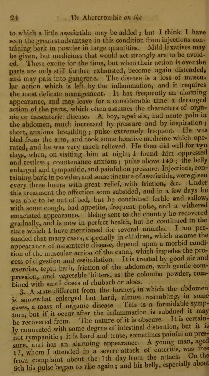 to which a little assafeetida may be added ; but I think I have seen the greatest advantage in this condition from injections con- taining bark in powder in large quantities. Mild laxatives may be given, but medicines that would act strongly are to be avoid- ed, These excite for the time, but when their action is over the parts are only still farther exhausted, become again distended, and may pass into gangrene. The disease is a loss of muscu- lar action which is left by the inflammation, and it requires the most delicate management. It has frequently an alarming appearance, and may leave for a considerable time a deranged action of the parts, which often assumes the characters of orga- nic or mesenteric disease. A boy, aged six, had acute pain in the abdomen, much increased by pressure and by inspiration ; short, anxious breathing; pulse extremely frequent. He was bled from the arm, and took some laxative medicine which ope- rated, and he was very much relieved. He then did well for two clay^, when, on visiting him at night, I found him oppressed and restless ; countenance anxious; pulse above 14-0 ; the belly enlarged and tympanitic, and painful on pressure. Injections, con- taining bark in powder, and some tincture of assafeetida, were given every three hours with great relief, with friction, &c. Under this treatment the affection soon subsided, and in a few days he was able to be out of bed, but he continued feeble and sallow, with some cough, bad appetite, frequent pulse> and a withered emaciated appearance. Being sent to the country he recovered gradually, and is now in perfect health, but he continued in the state which I have mentioned for several months. I am per- suaded that many cases, especially in children, which assume t le appearance of mesenteric disease, depend upon a morbid condi- tion of the muscular action of the canal, which impedes the pro- cess of digestion and assimilation. It is treated by good air and exercise, tepid bath, friction of the abdomen, with gentle com- pression, and vegetable bitters, as the Colombo powder, com- bined with small doses of rhubarb or aloes. 3. A state different from the former, in which the abdomen is somewhat enlarged but hard, almost resembling, in some cases, a mass of organic disease. This is a formidable symp- tom, but if it occur after the inflammation is subdued it may be recovered from. The nature of it is obscure. It is certain- ly connected with some degree of intestinal distention, but it is not tympanitic ; it is hard and tense, sometimes painful on pre^ sure, and has an alarming appearance. A young man, ag^ 17, whom I attended in a severe attack of enteritis, was Ire from complaint about the 7th day from the attac . ^ 9th his pulse began to rise again; and his belly, especia y a