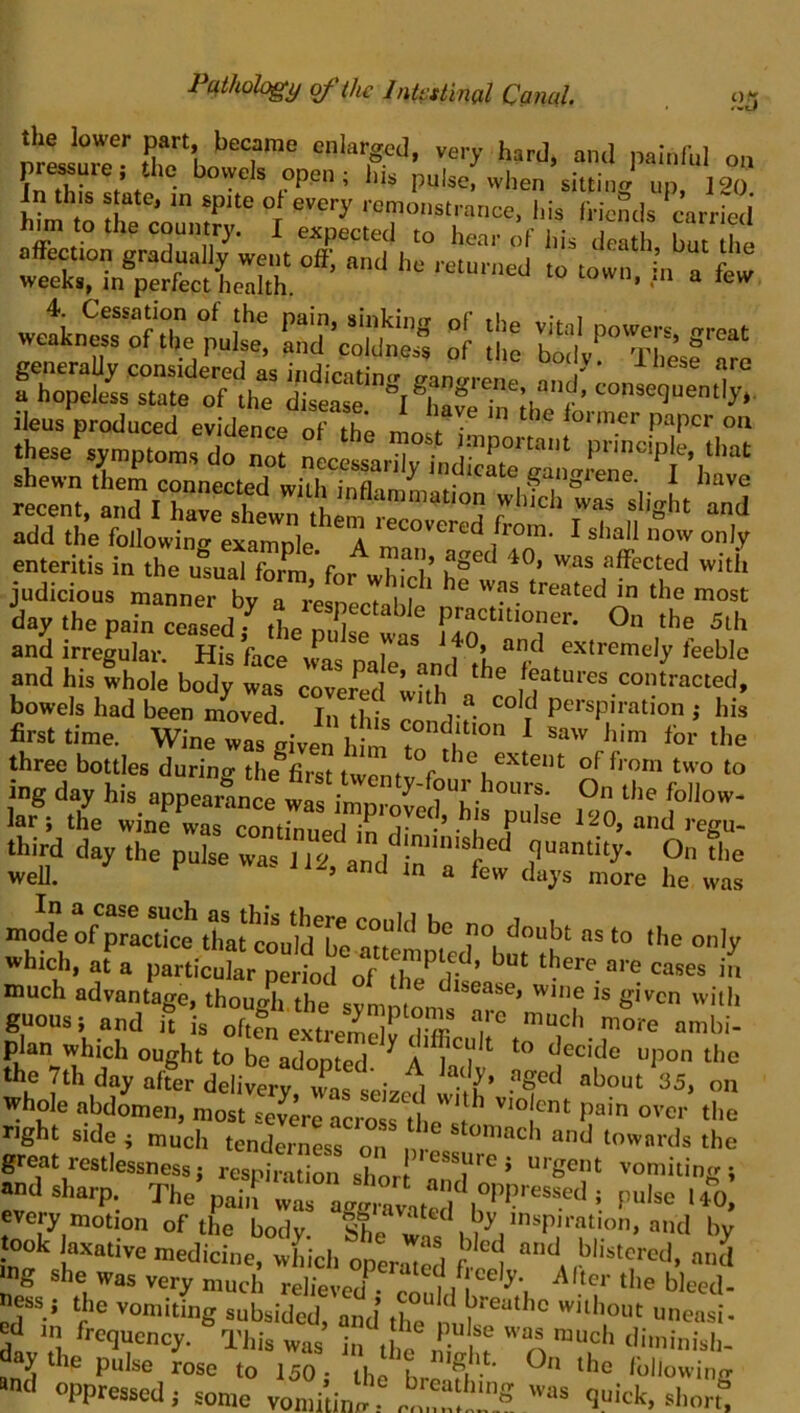 525 srh„l“r° hard, and painful on fhJc t t • pulse, when sittinff up, 120 J^n this state, m spite of every remonsti-aance, liis friemls carried to the country. I expected to hear of his death, but the ttCnTeSel'r'*- «etr„|rrie pnlt of lli: TSaf^' ileus produced evidence oTth; mo 7 “™ these%n,p.on.s do nlcEtr; ‘ shewn them connected nn'ih irvfl gangiene. 1 have recent, and I have shl„ ,h ^'«ht and add the follo»in/exaZle ^ tecovered from. I shall now only enteritis in the u°sual forra ’fni^ “ff^rted witii judicious manner by a ;es7J iT day the pain ceased f the X wai' r.T'°r' 0“ <he 5th and irregular. His face wm pale antnL“fc and his whole body was covered ! -vK /catures contracted, bowels had been moved. In this conV? J first time. Wine was given Idm t° ^ three bottles during the^first twenty f ing day his appearance lar^ the wine was P“^« 120, and regu- third day the pulse was 112 and quantity. On the well. ^ a few days more he was modroSe £ttVldTer“ T, ■» °'y »hich, at a particuhr period of 5h? ,7 ‘here are cases in much advantage, though, the^ is given with guous; and it is oftln extremely Ttr ^^^ch more ambi- jy^ich ought to be adopted. ^ A k y decide upon the the 7th day after delivery was b • i about 35, on whole abdomen, most severe acrosrtlip *t^ violent pain over the right side i much tenderness on m- * “d towards the great restlessnessj respiration shnri ’ urgent vomiting; nnd sharp. The pa'T wt ”4 avniT\°^^^ ^ P“'«^ evejT motion of the body. She h took laxative medicine, which operaTS h i ,!^'i^tcred. and ing she was very much relieved^- coul/r^ \ ‘he bleed- ness; the vomiting subsided, and the without uneasi- This was’ In the St »■«' oppreaed, »mc v„„d:i„7f -- <imck, ri.or?