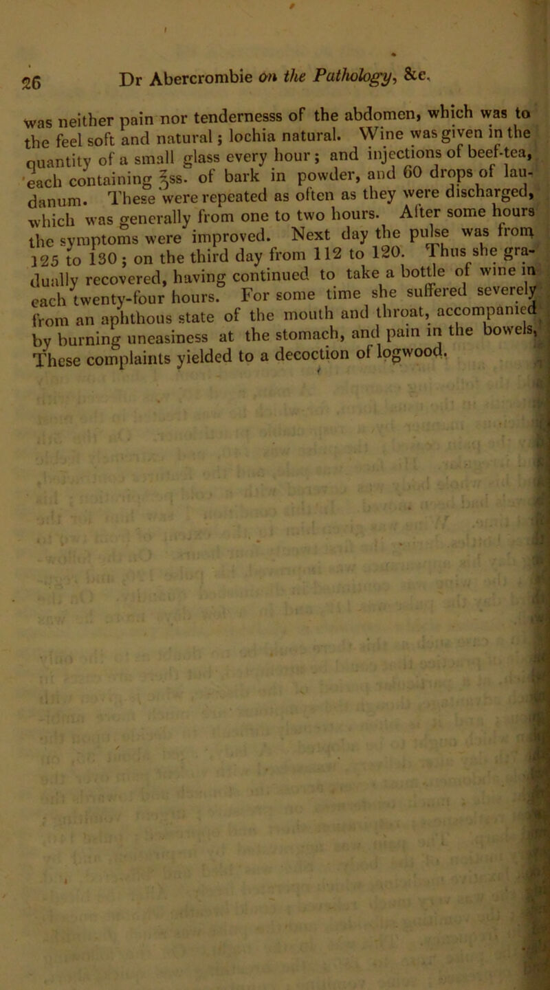 was neither pain nor tendernesss of the abdomen, which was to the feel soft and natural; lochia natural. Wine was given in the ouantity of a small glass every hour; and injections of beef-tea, each containing ^ss. of bark in powder, and 60 drops of lau- danum. These were repeated as often as they were discharged, which was generally from one to two hours. Alter some hours the symptoms were improved. Next day the puhe was front 125 to 130; on the third day from 112 to 120 Thus she gra- dually recovered, having continued to take a bottle ot wine m each twenty-four hours. For some time she suffered severely from an aphthous state of the mouth and throat, accompanied by burning uneasiness at the stomach, and pain in the bowels, These complaints yielded to a decoction of logwood,