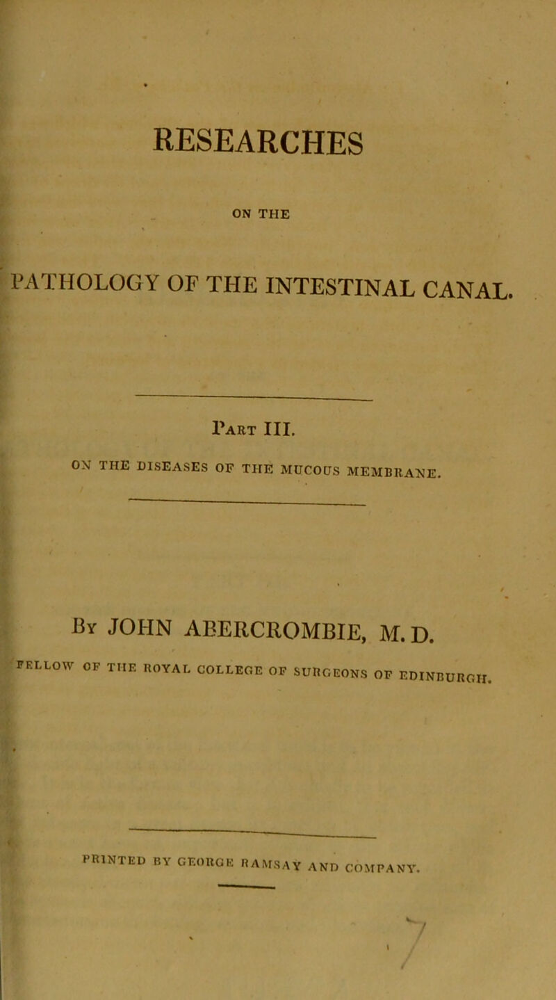 ON THE PATHOLOG Y OF THE INTESTINAL CANAL. Part III. ON THE DISEASES OF THE MUCOUS MEMBRANE. By JOHN ABERCROMBIE, M. D. FELLOW OF THE ROYAL COLLEGE OF SURGEONS OF EDINBURGH. PRINTED by GEORGE RAMSAY AND COMPANY. /