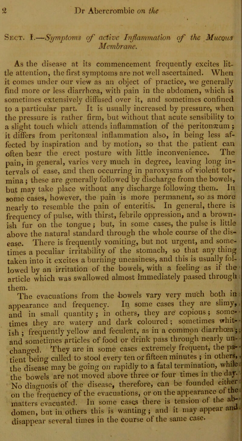 Sect. I.—Symptoms of active Inflammation of the Mucous Membrane. As the disease at its commencement frequently excites lit- tle attention, the first symptoms are not well ascertained. When it comes under our view as an object of practice, we generally find more or less diarrhoea, with pain in the abdomen, which is sometimes extensively diffused over it, and sometimes confined to a particular part. It is usually increased by pressure, when the pressure is rather firm, but without that acute sensibility to a slight touch which attends inflammation of the peritoneum; it differs from peritonaeal inflammation also, in being less af- fected by inspiration and by motion, so that the patient can often bear the erect posture with little inconvenience. The pain, in general, varies very much in degree, leaving long in- tervals of ease, and then occurring in paroxysms of violent tor- mina ; these are generally followed by discharge from the bowels, but may take place without any discharge following them. In some cases, however, the pain is more permanent, so as more! nearly to resemble the pain of enteritis. In general, there is frequency of pulse, with thirst, febrile oppression, and a brown- ish fur on the tongue; but, in some cases, the pulse is little above the natural standard through the whole course of the dis- ease. There is frequently vomiting, but not urgent, and some- times a peculiar irritability of the stomach, so that any thing taken into it excites a burning uneasiness, and this is usually fol- lowed by an irritation of the bowels, with a feeling as if the article which was swallowed almost Immediately passed through them. . The evacuations from the .bowels vary very much both in appearance and frequency. In some cases they are slimy, and in small quantity ; in others, they are copious; some- • times they are watery and dark coloured; sometimes whit- ish ; frequently yellow and feculent, as in a common diarrhoea ;, and sometiipes articles of food or drink pass through nearly un- changed. They are in some cases extremely frequent, the pa- tientnbeing called to stool every ten or fifteen minutes ; in others,. the disease may be going on rapidly to a fatal termination, while, the bowels are not moved above three or four times in the day. No diagnosis of the disease, therefore, can be founded either on the frequency of the evacuations, or on the appearance of the. matters evacuated. In some cases there is tension of the ab- domen, but in others this is wanting; and it may appear ana disappear several times in the course of the same case.