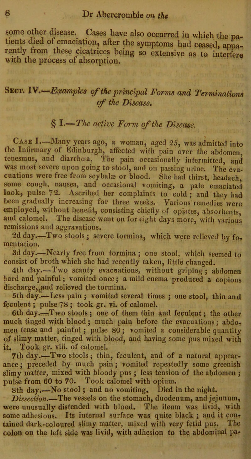 some other disease. Cases have also occurred in which the pa- tients died of emaciation, after the symptoms had ceased, appa- rently from these cicatrices being so extensive as to interfere with the process of absorption. Sect. IV.—Examples of the'principal Forms and Terminations of the Disease. § —The active Form of the Disease. Case I—Many years ago, a woman, aged 25, was admitted into the Infirmary of Edinburgh, affected with pain over the abdomen, tenesmus, and diarrhoea. The pain occasionally intermitted, and was most severe upon going to stool, and on passing urine. The eva- cuations were free from scybalae or blood. She had thirst, headach, some cough, nausea, and occasional vomiting, a pale emaciated look, pulse 72. Ascribed her complaints to cold ; and they had been gradually increasing for three weeks. Various remedies were employed, without benefit, consisting chiefly of opiates, absorbents, and calomel. The disease went on for eight days more, with various remissions and aggravations. 2d day—Two stools ; severe tormina, which were relieved by fo- mentation. 3d day.—Nearly free from tormina ; one stool, which seemed to consist of broth which she had recently taken, little changed. 4th day.—Two scanty evacuations, without griping ; abdomen hard and painful; vomited once; a mild enema produced a copious discharge,^and relieved the tormina. 5th day..—Less pain ; vomited several times ; one stool, thin and feculent; pulse 78; took gr. vi. of calomel. 6th day.—Two stools; one of them thin and feculent; the other much tinged with blood ; much pain before the evacuations ; abdo- men tense and painful; pulse 80; vomited a considerable quantity of slimy matter, tinged with blood, aud having some pus mixed with it. Took gr. viii. of calomel. 7th day.—Two stools; thin, feculent, and of a natural appear- ance ; preceded by much pain; vomited repeatedly some greenish slimy matter, mixed with bloody pus ; less tension of the abdomen ; pulse from 60 to 70. Took calomel with opium. 8th day.—No stool; and no vomiting. Died in the night. Dissection.—The vessels on the stomach, duodenum, and jejunum, were unusually distended with blood. The ileum was livid, with some adhesions. Its internal surface was quite black ; and it con- tained dark-coloured slimy matter, mixed with very fetid pus. The colon on the left side was livid, with adhesion to the abdominal pa-