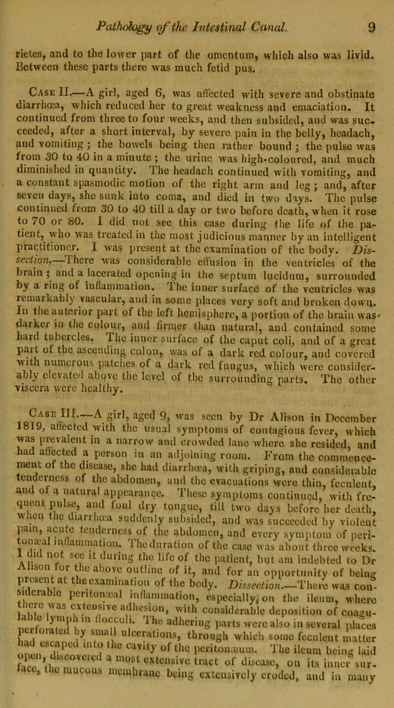 rietes, anil to the lower part of the omentum, which also was livid. Between these parts there was much fetid pus. C-Ase II.—A girl, aged 6, was affected with severe and obstinate diarrhoea, which reduced her to great weakness and emaciation. It continued from three to four weeks, and then subsided, and was suc- ceeded, after a short interval, by severe pain in the belly, headach, and vomiting; the bowels being then rather bound ; the pulse was from 30 to 40 in a minute ; the urine was high-coloured, and much diminished in quantity. The headach continued with vomiting, and a constant spasmodic motion of the right arm and leg ; and, after seven days, she sunk into coma, and died in two days. The pulse continued from 30 to 40 till a day or two before death, when it rose to 70 or 80. I did not see this case during the life of the pa- tient, who was treated in the most judicious manner by an intelligent practitioner. I was present at the examination of the body. Dis- section.i—there was considerable effusion in the ventricles of the brain ; and a lacerated opening in the septum lucidum, surrounded by a ring of inflammation. Ihe inner surface of the ventricles was remarkably vascular, and in some places very soft and broken down. In the anterior part of the left hemisphere, a portion of the brain was-1 darker in the colour, and firmer than natural, and contained some hard tubercles. Ihe inner surface of the caput coli, and of a great pait of the ascending colon, was of a dark red colour, and covered with numerous patches of a dark red fuugus, which were consider- ably elevated above the level of the surrounding parts. The other viscera were healthy. Case III—A girl, aged 9, was seen by Dr Alison in December 1819, affected with the usual symptoms of contagious fever, which was prevalent in a narrow and crowded lane where she resided, and had affected a person in an adjoining room. From the commence- ment of the disease, she had diarrhoea, with griping, and considerable tenderness of the abdomen, and the evacuations were thin, feculent, and of a natural appearance. These symptoms continued, with fre- quent pulse, and foul dry tongue, till two days before her death, when the diarrhoea suddenly subsided, and was succeeded by violent pain, acute tenderness of the abdomen, and every symptom of peri- toneal inflammation. The duration of the case was about three weeks. 1 did not see it during the life of the patient, but am indebted to Dr ison or tie above outline of it, and for an opportunity of being present at the examination of the body. Dissection.—1There was con- siderable pcritonmal inflammation, especially! on the ileum, where there was extensive adhesion, with considerable deposition of coa<ru- nerforated h ' °??U /* 1 h.e ad,lcrinS parts were also in several places ima ulcerations, through which some feculent matter had escaped into the cavity of the peritoneum. The ileum kdd fate ’fho mT‘ed a ni0f uxtcnsive trilct of discasc> on its inner sur- ’ t it mucous membrane being extensively eroded, and in many