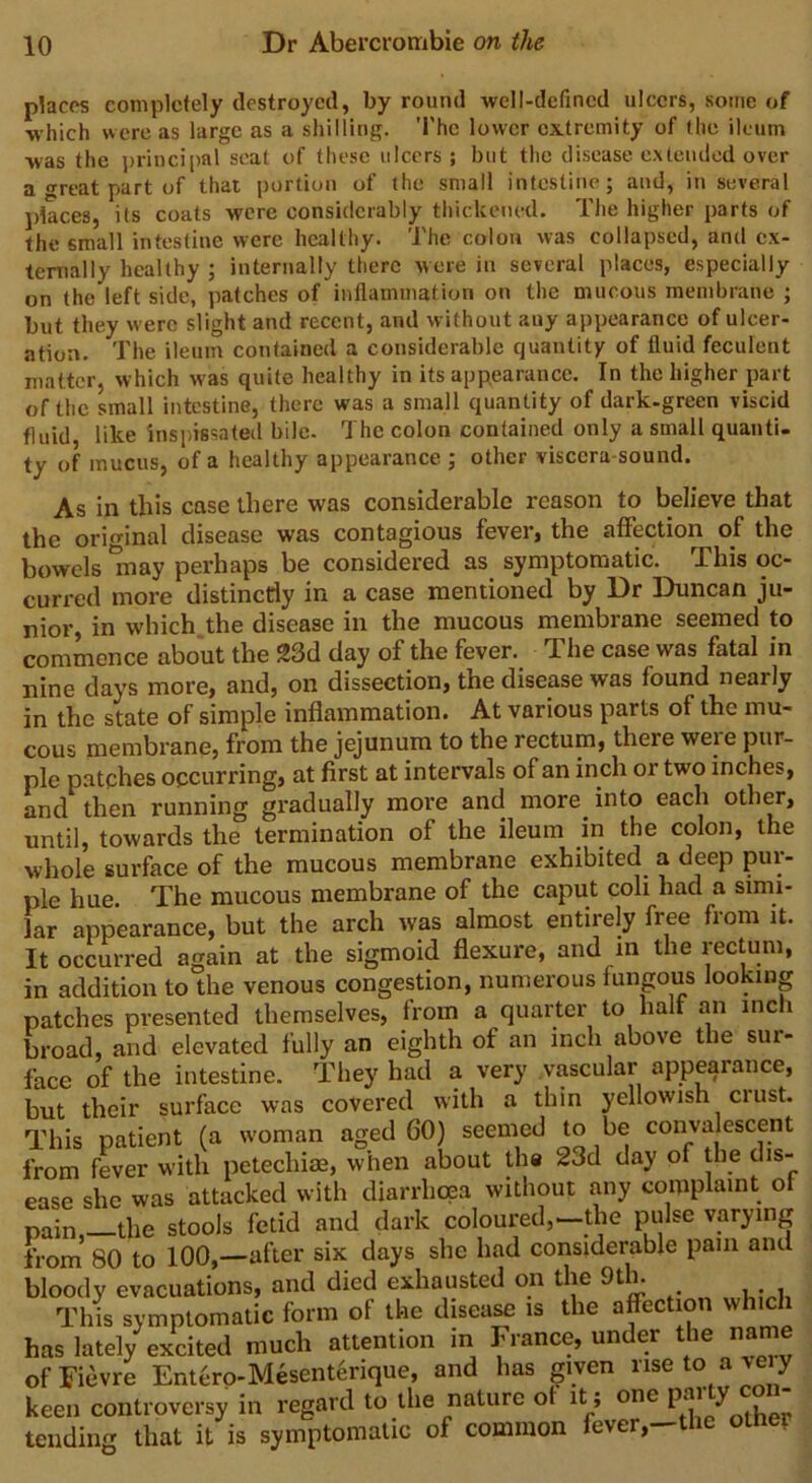 peaces completely destroyed, by round well-defined ulcers, some of which were as large as a shilling. The lower extremity of the ileum was the principal seat of these ulcers ; but the disease extended over a great part of that portion of the small intestine; and, in several places, its coats were considerably thickened. The higher parts of the small intestine were healthy. The colon was collapsed, and ex- ternally healthy ; internally there were in several places, especially on the left side, patches of inflammation on the mucous membrane ; but they were slight and recent, and without auy appearance of ulcer- ation. The ileum contained a considerable quantity of fluid feculent matter, which was quite healthy in its appearance. In the higher part of the small intestine, there was a small quantity of dark-green viscid fluid, like inspissated bile. The colon contained only a small quanti- ty of mucus, of a healthy appearance ; other visccra-sound. As in this case there was considerable reason to believe that the original disease was contagious fever, the affection of the bowels 'may perhaps be considered as symptomatic. This oc- curred more distinctly in a case mentioned by Dr Duncan ju- nior, in which the disease in the mucous membrane seemed to commence about the 23d day of the fever. The case was fatal in nine days more, and, on dissection, the disease was found nearly in the state of simple inflammation. At various parts of the mu- cous membrane, from the jejunum to the rectum, there were pur- ple patches occurring, at first at intervals of an inch or two inches, and then running gradually more and more into each other, until, towards the termination of the ileum in the colon, the whole surface of the mucous membrane exhibited a deep pur- ple hue. The mucous membrane of the caput coli had a simi- lar appearance, but the arch was almost entirely free from it. It occurred again at the sigmoid flexure, and in the rectum, in addition to the venous congestion, numerous fungous looking patches presented themselves, from a quarter to halt an inc 1 broad, and elevated fully an eighth of an inch above the sur- face of the intestine. They had a very vascular appearance, but their surface was covered with a thin yellowish crust. This patient (a woman aged 60) seemed to be convalescent from fever with petechiae, when about the 23d day of the dis- ease she was attacked with diarrhoea without any complaint ol pain,-the stools fetid and dark coloured,-the pulse varying from 80 to 100,—after six days she had considerable pain and bloody evacuations, and died exhausted on the 9th. This symptomatic form of the disease is the affection which has lately excited much attention in France, under the name ofFievre Ent6ro-Mesent6rique, and has given nseto aveiy keen controversy in regard to the nature ol it ; one pai y tending that it is symptomatic of common fever,-the otnei