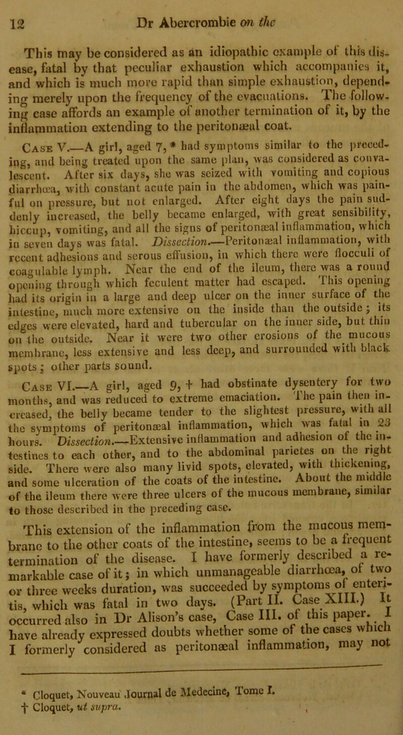 This may be considered as an idiopathic example of this dis- ease, fatal by that peculiar exhaustion which accompanies it, and which is much more rapid than simple exhaustion, depend* ino' merely upon the frequency of the evacuations. The follow- ing case affords an example of another termination of it, by the inflammation extending to the peritoneal coat. Case V. A girl, aged 7,* had symptoms similar to the preced- ing, and being treated upon the same plan, was considered as conva- lescent. After six days, she was seized with vomiting and copious diarrhoea, with constant acute pain in the abdomen, which was pain- ful on pressure, but not enlarged. After eight days the pain sud- denly increased, the belly became enlarged, with great sensibility, hiccup, vomiting, and all the signs of peritonaeal inflammation, which in seven days was fatal. Dissection—Peritonaeal inflammation, with recent adhesions and serous effusion, in which there were flocculi of coagulable lymph. Near the end of the ileum, there was around opening through which feculent matter had escaped. I his opening had its origin in a large and deep ulcer on the inner surface of the intestine, much more extensive on the inside than the outside ; its edges were elevated, hard and tubercular on the inner side, but thin on the outside. Near it were two other erosions of the mucous membrane, less extensive and less deep, and surrounded with black spots ; other parts sound. Case VI.—A girl, aged 9, + had obstinate dysentery for two months, and was reduced to extreme emaciation. Ihc pain then in- creased, the belly became tender to the slightest pressure, with all the symptoms of peritonaeal inflammation, which was fatal in 23 hours. Dissection Extensive inflammation and adhesion of the in- testines to each other, and to the abdominal parietes on the right side. There were also many livid spots, elevated, with thickening, and some ulceration of the coats of the intestine. About the middle of the ileum there were three ulcers of the mucous membrane, similar to those described in the preceding case. This extension of the inflammation from the mucous mem- brane to the other coats of the intestine, seems to be a frequent termination of the disease. I have formerly described a re- markable case of it; in which unmanageable diarrhoea, ot two or three weeks duration, was succeeded by symptoms ol enteri- tis, which was fatal in two days. (Part II. Case Alii.; it occurred also in Dr Alison’s case, Case III. of this paper. 1 have already expressed doubts whether some of the cases wfiicii I formerly considered as peritonaeal inflammation, may not * Cloquet, Nouveau Journal de Medecine, iomel.