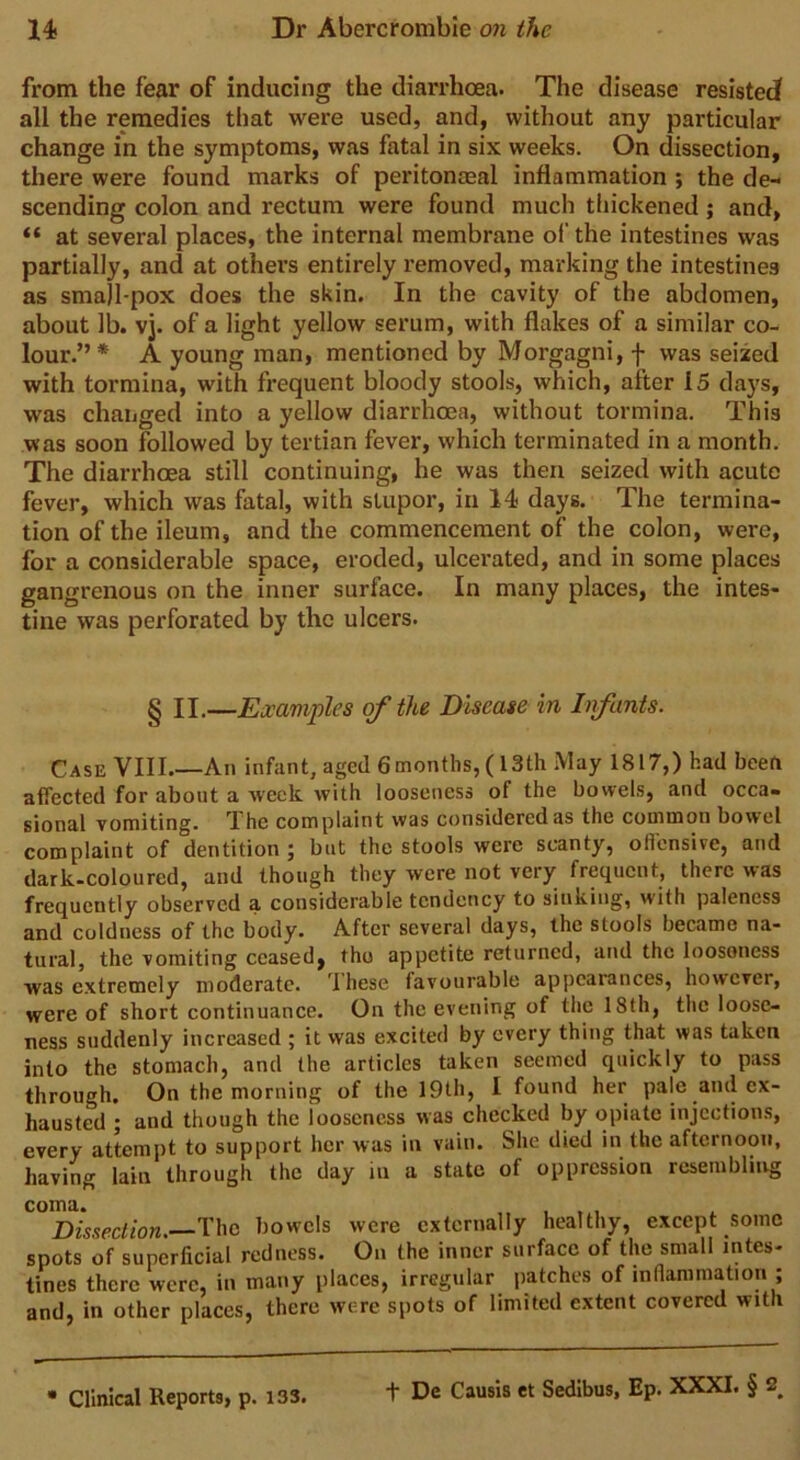 from the fear of inducing the diarrhoea. The disease resisted all the remedies that were used, and, without any particular change in the symptoms, was fatal in six weeks. On dissection, there were found marks of peritonaeal inflammation ; the de- scending colon and rectum were found much thickened; and, “ at several places, the internal membrane of the intestines was partially, and at others entirely removed, marking the intestines as sma]l-pox does the skin. In the cavity of the abdomen, about lb. vj. of a light yellow serum, with flakes of a similar co- lour.” * A young man, mentioned by Morgagni, f was seized with tormina, with frequent bloody stools, which, after 15 days, was changed into a yellow diarrhoea, without tormina. This was soon followed by tertian fever, which terminated in a month. The diarrhoea still continuing, he was then seized with acute fever, which was fatal, with stupor, in 14 days. The termina- tion of the ileum, and the commencement of the colon, were, for a considerable space, eroded, ulcerated, and in some places gangrenous on the inner surface. In many places, the intes- tine was perforated by the ulcers. § II.—Examples of the Disease in Infants. Case VIII An infant, aged 6months, (13th May 1817,) had been affected for about a week with looseness of the bowels, and occa- sional vomiting. The complaint was considered as the common bowel complaint of dentition; but the stools were scanty, offensive, and dark-coloured, and though they were not very frequent, there was frequently observed a considerable tendency to sinking, with paleness and coldness of the body. After several days, the stools became na- tural, the vomiting ceased^ tho appetite returned, and the loosoness was extremely moderate. Ihese favourable appearances, however, were of short continuance. On the evening of the 18th, the loose- ness suddenly increased ; it was excited by every thing that was taken into the stomach, and the articles taken seemed quickly to pass through. On the morning of the 19th, I found her pale and ex- hausted ; and though the looseness was checked by opiate injections, every attempt to support her was in vain. She died in the afternoon, having lain through the day in a state of oppression resembling Dissection. The bowels were externally healthy, except some spots of superficial redness. On the inner surface of the small intes- tines there were, in many places, irregular patches of inflammation ; and, in other places, there were spots of limited extent covered with Clinical Reports, p. 133. f De Causis et Sedibus, Ep. XXXI. § 2^