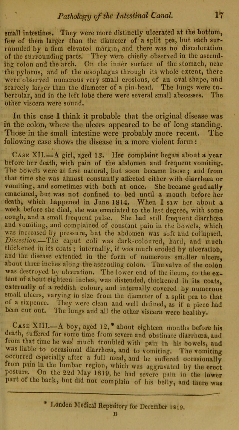 small intestines. They were more distinctly ulcerated at the bottom, few of them larger than the diameter of a split pea, but each sur- rounded by a firm elevated margin, and there was no discoloration of the surrounding parts. They were chiefly observed in the ascend- ing colon and the arch. On the inner surface of the stomach, near the pylorus, and of the oesophagus through its whole extent, there were observed numerous very small erosions, of an oval shape, and scarcely larger than the diameter of a pin-head. The lungs were tu- bercular, and in the left lobe there were several small abscesses. The other viscera were sound. In this case I think it probable that the original disease was in the colon, where the ulcers appeared to be of long standing. Those in the small intestine were probably more recent. The following case shows the disease in a more violent form: Case XII.—A girl, aged 13. Her complaint began about a year before her death, with pain of the abdomen and frequent vomiting. The bowels were at first natural, but soon became loose; and from that time she was almost constantly affected either with diarrhoea or vomiting, and sometimes with both at once. She became gradually emaciated, but was not confined to bed until a month before her death, which happened in June 1814. When I saw her about a week before she died, she was emaciated to the last degree, with some cough, and a small frequent pulse. She had still frequent diarrhoea and vomiting, and complained of constant pain in the bowels, which was increased by pressure, but the abdomen was soft and collapsed. Disced ion.—The caput coli was dark-coloured, hard, and much thickened in its coats ; internally, it was much eroded by ulceration, and the disease extended in the form of numerous smaller ulcers, about three inches along the ascending colon. The valve of the colon was destroyed by ulceration. The lower end of the ileum, to the ex- tent ot about eighteen inches, was distended, thickened in its coats, externally of a reddish colour, and internally covered by numerous small ulcers, varying in size from the diameter of a split pea to that of a sixpence. They were clean and well defined, as if a piece had been cut out. The lungs and all the other viscera were healthy. Case XIII.—A boy, aged 12,* about eighteen months before his death, suffered for some time from severe and obstinate diarrhoea, and fiom that time he was much troubled with pain in his bowels, and was liable to occasional diarrhoea, and to vomiting. The vomiting occurred especially after a full meal, and he suffered occasionally from pain in the lumbar region, which was aggravated by the erect posture. On the 22d May 1819, he had severe pain in the lower part of the back, but did not complain of his belly, and there was London Medical Repository for December 1819. B