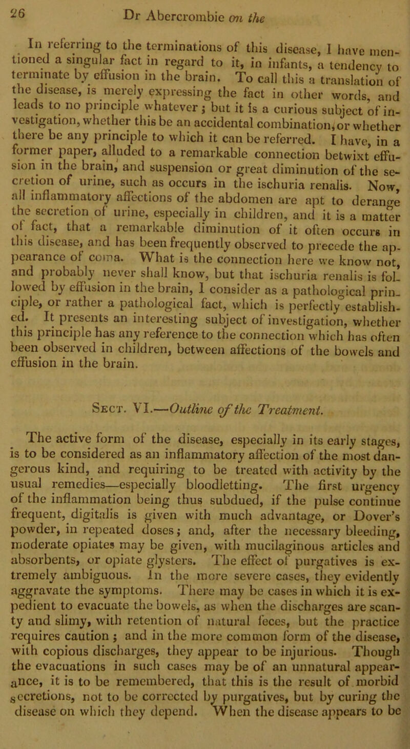 In referring to the terminations of this disease, I have men- tioned a singular fact in regard to it, in infants, a tendency to terminate by effusion m the brain. To call this a translation of the disease, is merely expressing the fact in other words, and leads to no principle whatever; but it is a curious subject of in- \ cstigation, whether this be an accidental combination,or whether there be any principle to which it can be referred. I have, in a former paper, alluded to a remarkable connection betwixt effu- sion in the brain, and suspension or great diminution of the se- cretion of urine, such as occurs in the ischuria renalis. Now, all inflammatory affections of the abdomen are apt to derange the secretion of urine, especially in children, and it is a matter of fact, that a remarkable diminution of it often occurs in this disease, and has been frequently observed to precede the ap- pearance of coma. What is the connection here we know not, and probably never shall know, but that ischuria renalis is fol! lowed by effusion in the brain, I consider as a pathological prin- ciple, or rather a pathological fact, which is perfectly0establish- ed. It presents an interesting subject of investigation, whether this principle has any reference to the connection which has often been observed in children, between affections of the bowels and effusion in the brain. Sect. Y I.—Outline of the Treatment. The active form of the disease, especially in its early stages, is to be considered as an inflammatory affection of the most dan- gerous kind, and requiring to be treated with activity by the usual remedies—especially bloodletting. The first urgency of the inflammation being thus subdued, if the pulse continue frequent, digitalis is given with much advantage, or Dover’s powder, in repeated doses; and, after the necessary bleeding, moderate opiates may be given, with mucilaginous articles and absorbents, or opiate glysters. The effect of purgatives is ex- tremely ambiguous. In the more severe cases, they evidently aggravate the symptoms. There may be cases in which it is ex- pedient to evacuate the bowels, as when the discharges are scan- ty and slimy, wiLh retention of natural feces, but the practice requires caution ; and in the more common form of the disease, with copious discharges, they appear to be injurious. Though the evacuations in such cases may be of an unnatural appear- ance, it is to be remembered, that this is the result of morbid secretions, not to be corrected by purgatives, but by curing the disease on which they depend. When the disease appears to be