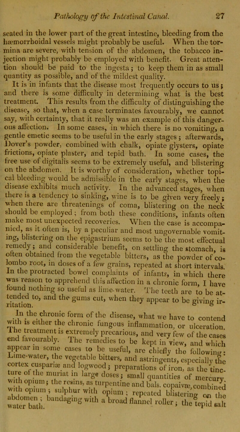 seated in the lower part of the great intestine, bleeding from the haemorrhoidal vessels might probably be useful. When the tor- mina are severe, with tension of the abdomen, the tobacco in- jection might probably be employed with benefit. Great atten- tion should be paid to the ingesta; to keep them in as small quantity as possible, and of the mildest quality. It is in infants that the disease most frequently occurs to us; and there is some difficulty in determining what is the best treatment. This results from the difficulty of distinguishing the disease, so that, when a case terminates favourably, we cannot say, with certainty, that it really was an example of this danger- ous affection. In some cases, in which there is no vomiting, a gentle emetic seems to be useful in the early stages ; afterwards, Dover’s powder, combined with chalk, opiate glysters, opiate frictions, opiate plaster, and tepid bath. In some cases, the free use of digitalis seems to be extremely useful, and blistering on the abdomen. It is worthy of consideration, whether topi- cal bleeding would be admissible in the early stages, when the disease exhibits much activity. In the advanced stages, when there is a tendency to sinking, wine is to be given very freely; when there are threatenings of coma, blistering on the neck should be employed ; from both these conditions, infants often make most unexpected recoveries. When the case is accompa- nied, as it often is, by a peculiar and most ungovernable vomit- ing, blistering on the epigastrium seems to be the most effectual remedy; and considerable benefit, on settling the stomach, is often obtained from the vegetable bitters, as the powder of Co- lombo root, in doses of a few grains, repeated at short intervals. In the protracted bowel complaints of infants, in which there was reason to apprehend this affection in a chronic form, I have found nothing so useful as lime-water. The teeth are to be at- tended to, and the gums cut, when they appear to be giving ir- ritation. o In the chrome form of the disease, what we have to contend with is either the chronic fungous inflammation, or ulceration 1 he treatment is extremely precarious, and very few of the cases end favourably. The remedies to be kept in view, and which appear in some cases to be useful, are chiefly the following: Lime-water, the vegetable bitters, and astringents, especially the cortex cuspanae and logwood; preparations of iron, as the tinc- ture of the muriat m large doses; small quantities of mercury wi h opium; the resins, as turpentine and bals. copaivae,combined With opium; sulphur with opium ; repeated blistering on the ^ W“h  b'0ad flannd roI1“ ■ thefepW salt