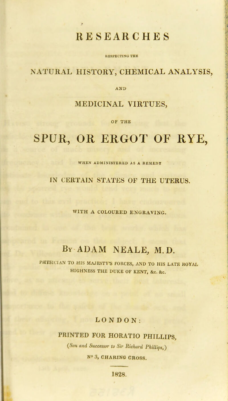 RESEARCHES ItESPECTINO TBB NATURAL HISTORY, CHEMICAL ANALYSIS, AND MEDICINAL VIRTUES, OF THE SPUR, OR ERGOT OF RYE, WHEN ADMINISTERliD AS A nEMEPT IN CERTAIN STATES OF THE UTERUS. WITH A COLOUEED ENGRAVING. By ADAM NEALE, M.D. PHySlClAN TO HIS MAJESTY'S FORCES, AND TO HIS LATE ROYAL HIGHNESS THE DUKE OF KENT, &c. &c. LONDON: PRINTED FOR HORATIO PHILLIPS, {Son and Successor to Sir Richard Phillips,) N°.3, CHARING CROSS. 1828.