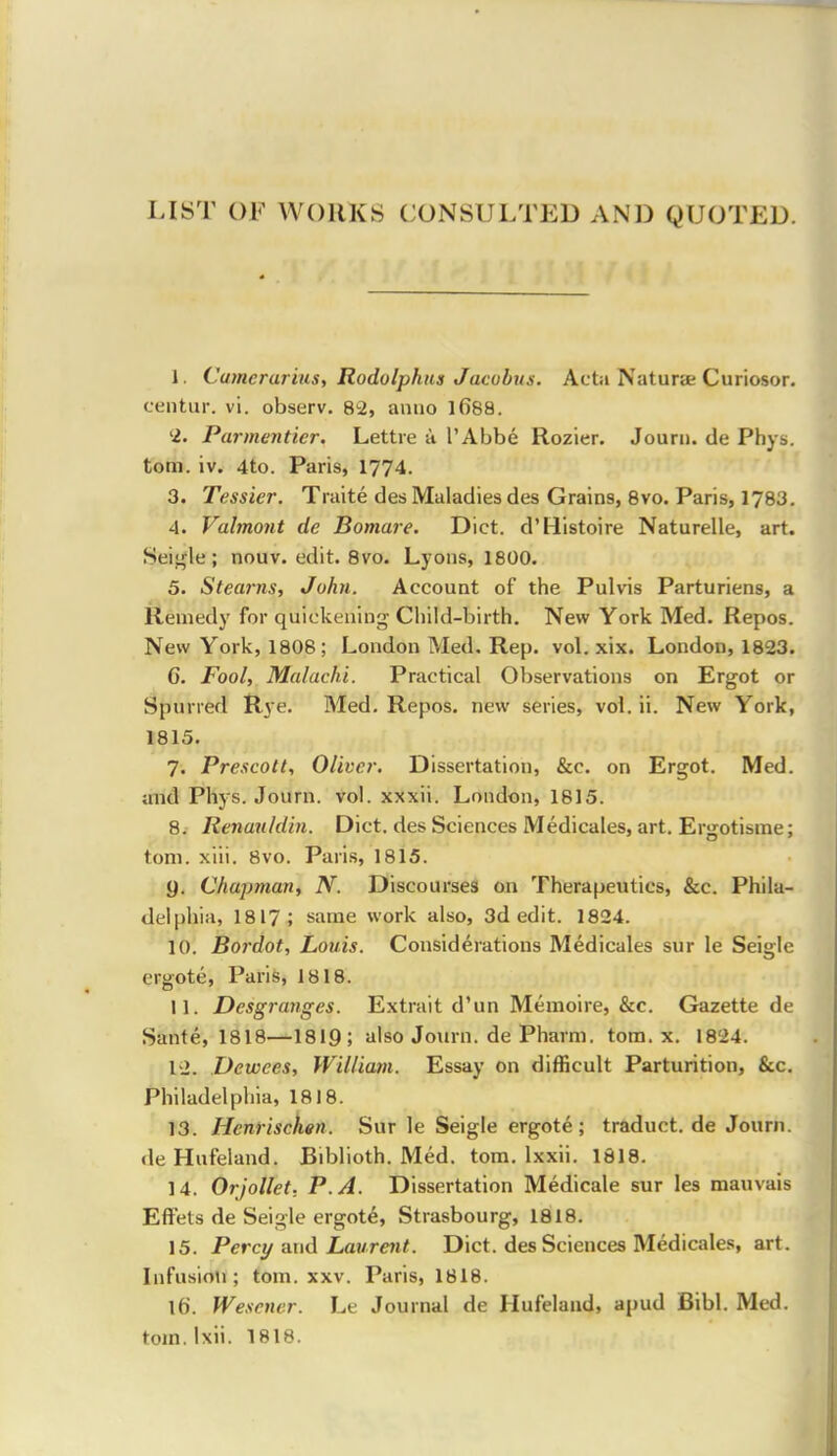 LIST OF WORKS CONSULTED AND QUOTED. I. Camerarius, Rodulpkus Jacobus. Acta Natura; Curiosor. centur. vi. observ. 82, anno 1688. '2. Parmenticr. Lettie ti I'Abbe Rozier. Jourii. tie Phys. torn. iv. 4to. Paris, 1774. 3. Tessier. Traite des Maladies des Grains, 8vo. Paris, 1783. 4. Valmont de Bomare. Diet. d'Histoire Naturelle, art. Seii^le ; nouv. edit. Bvo. Lyons, 1800. 5. Stearns, John. Account of the Pulvis Parturiens, a Remedy for quickening Child-birth. New York Med. Repos. New York, 1808; London Med, Rep. vol. xix. London, 1823. G. Fool, Malachi. Practical Observations on Ergot or Spurred Rye. Med. Repos. new series, vol. ii. New York, 1815. 7. Prescolt, Oliver. Dissertation, &c. on Ergot. Med. and Phys. Journ. vol. xxxii. London, 1815. 8. Renauldin. Diet, des Sciences Medicales, art. Ergotisrae; torn. xiii. 8vo. Paris, 1815. 9. Chapman, N. Discourses on Therapeutics, &c. Phila- delphia, 1817; same work also, 3d edit. 1824. 10. Bordot, Louis. Considerations Medicales sur le Seigle ergote, Paris, 1818. II. Desgranges. Extrait d'un Memoire, &c. Gazette de Sante, 1818—1819; also Journ. de Pharm. torn. x. 1824. 1'2. Dewees, William. Essay on difficult Parturition, &c. Philadelphia, 1818. 13. Henriscken. Sur le Seigle ergote; traduct.de Journ. deHufeland. Biblioth. Med. torn. Ixxii. 1818. 14. Orjollet; P. A. Dissertation Medicale sur les mauvais EfFets de Seigle ergote, Strasbourg, 1818. 15. Perct/ and Laurent. Diet, des Sciences Medicales, art. Infusion; torn. xxv. Paris, 1818. lb. Wesener. Le Journal de Hufeland, apud Bibl. Med. torn. Ixii. 1818.