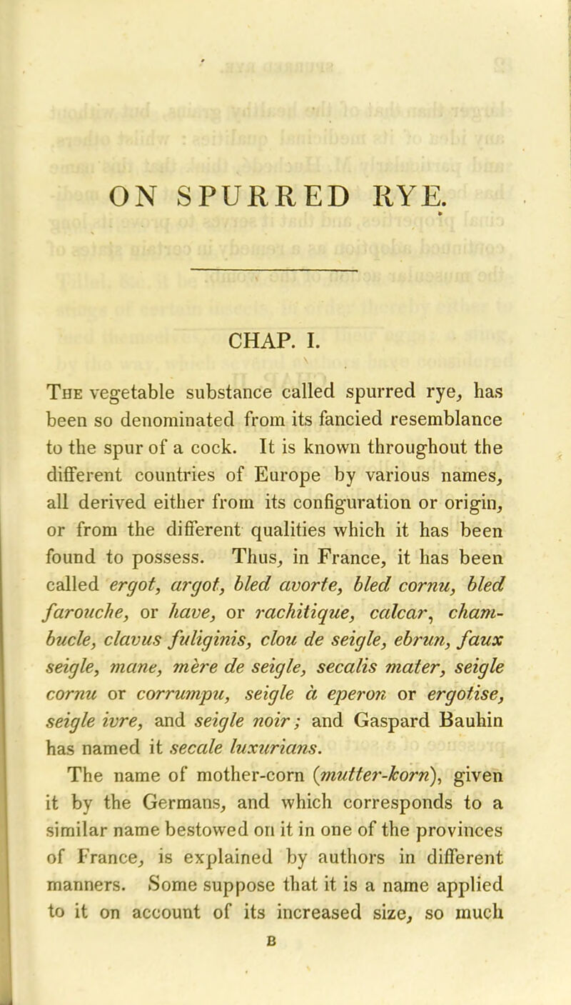 ON SPURRED RYE. CHAP. I. The vegetable substance called spurred rye, has been so denominated from its fancied resemblance to the spur of a cock. It is known throughout the dififerent countries of Europe by various names, all derived either from its configuration or origin, or from the difierent qualities which it has been found to possess. Thus, in France, it has been called ergot, argot, hied avorte, bled cornu, bled farouche, or have, or rachitique, calcar^ chani- bucle, clavus fuliginis, clou de seigle, ebrun, faux seigle, mane, mere de seigle, secalis mater, seigle cornu or corrumpu, seigle a eperon or ergotise, seigle ivre, and seigle noir; and Gaspard Bauhin has named it secale luxurians. The name of mother-corn (mutter-korn), given it by the Germans, and which corresponds to a similar name bestowed on it in one of the provinces of France, is explained by authors in different manners. Some suppose that it is a name applied to it on account of its increased size, so much B