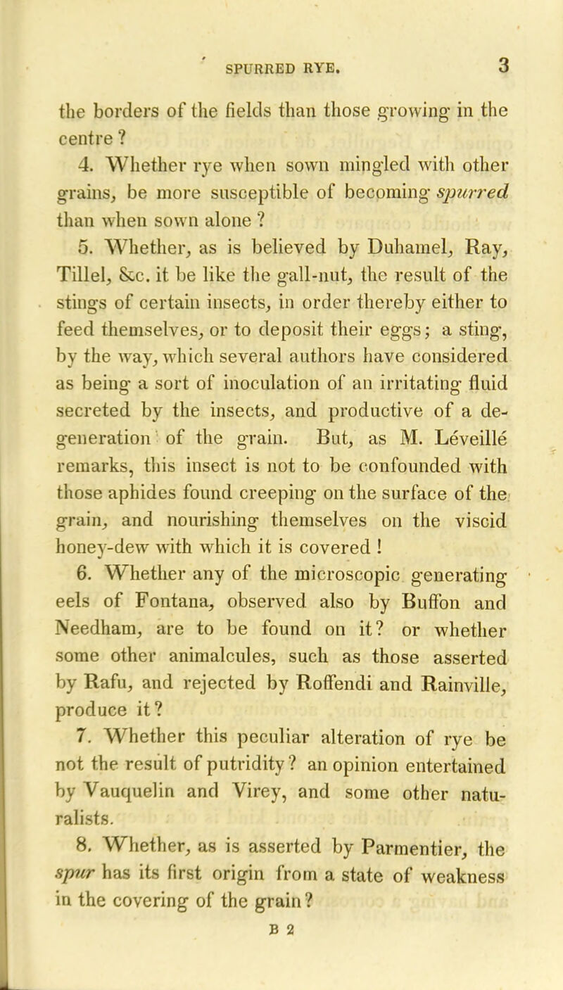 the borders of the fields than those growing in the centre ? 4. Whether rye when sown mingled with other grains, be more susceptible of becoming spurred than when sown alone ? 5. Whether, as is believed by Duhamel, Ray, Tillel, &c. it be like the gall-nut, the result of the stings of certain insects, in order thereby either to feed themselves, or to deposit their eggs; a sting, by the way, which several authors have considered as being a sort of inoculation of an irritating fluid secreted by the insects, and productive of a de- generation of the grain. But, as M. Leveille remarks, tliis insect is not to be confounded with those aphides found creeping on the surface of the grain, and nourishing themselves on the viscid honey-dew with which it is covered ! 6. Whether any of the microscopic generating eels of Fontana, observed also by Buffon and Needham, are to be found on it? or whether some other animalcules, such as those asserted by Rafu, and rejected by Roffendi and Rainville, produce it? 7. Whether this peculiar alteration of rye be not the result of putridity? an opinion entertained by Vauquelin and Virey, and some other natu- ralists. 8. Whether, as is asserted by Parmentier, the spur has its first origin from a state of weakness in the covering of the grain ? B 2