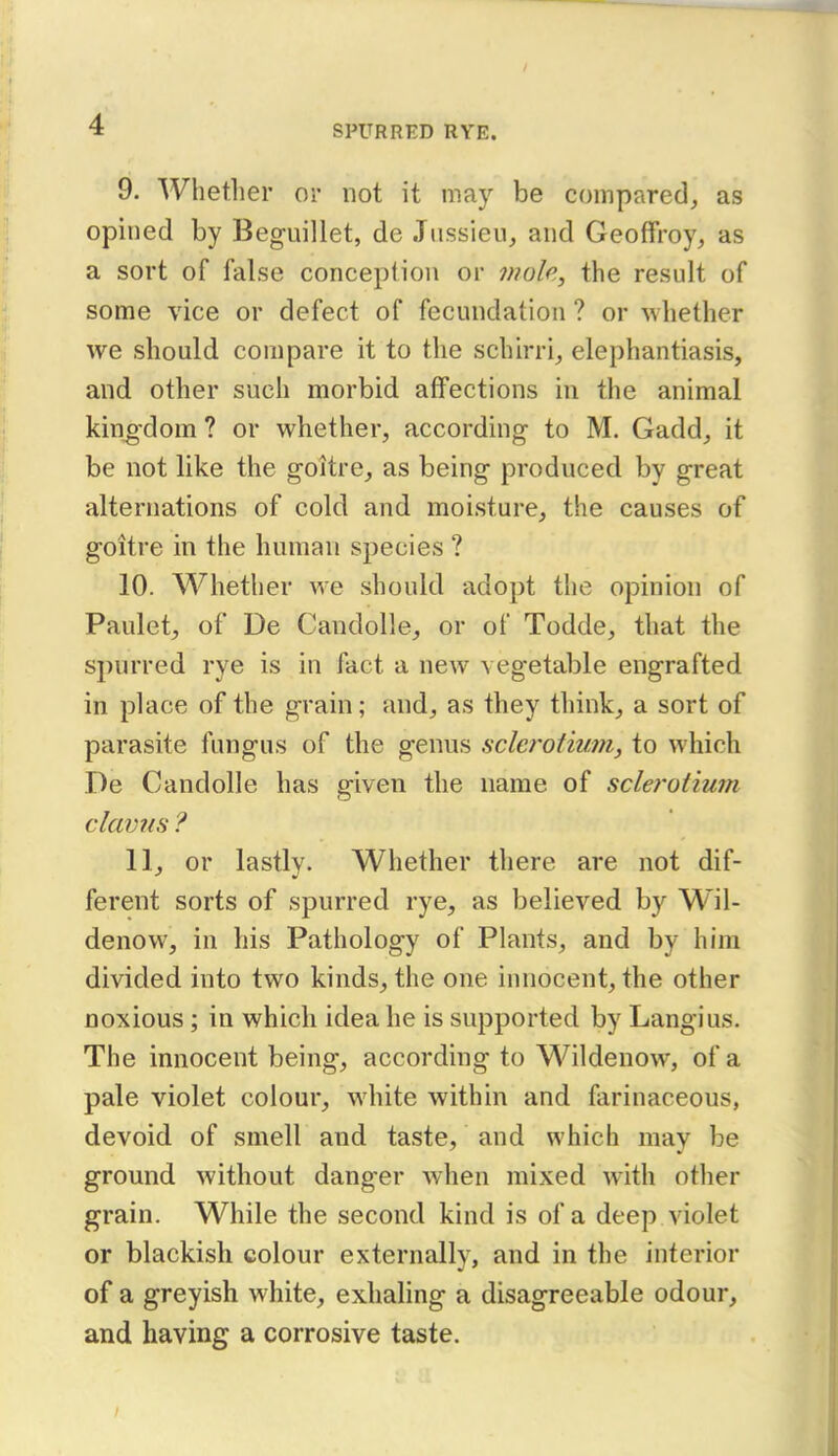 9. Whether or not it may be compared, as opined by Beguillet, de Jnssieu, and Geoffroy, as a sort of false conception or mole, the result of some vice or defect of fecundation ? or whether we should compare it to the schirri, elephantiasis, and other such morbid affections in the animal kino-dom ? or whether, according to M. Gadd, it be not like the goitre, as being produced by great alternations of cold and moisture, the causes of goitre in the human species ? 10. Whether we should adopt the opinion of Paulet, of De Candolle, or of Todde, that the spurred rye is in fact a new vegetable engrafted in place of the grain; and, as they think, a sort of parasite fungus of the genus sclcrotium, to which De Candolle has given the name of sclerotium claims ? 11. or lastly. Whether there are not dif- ferent sorts of spurred rye, as believed by Wil- denow, in his Pathology of Plants, and by him divided into two kinds, the one innocent, the other noxious; in which idea he is supported by Langius. The innocent being, according to Wildenow, of a pale violet colour, white within and farinaceous, devoid of smell and taste, and which may be ground without danger when mixed with other grain. While the second kind is of a deep violet or blackish colour externally, and in the interior of a greyish white, exhaling a disagreeable odour, and having a corrosive taste.