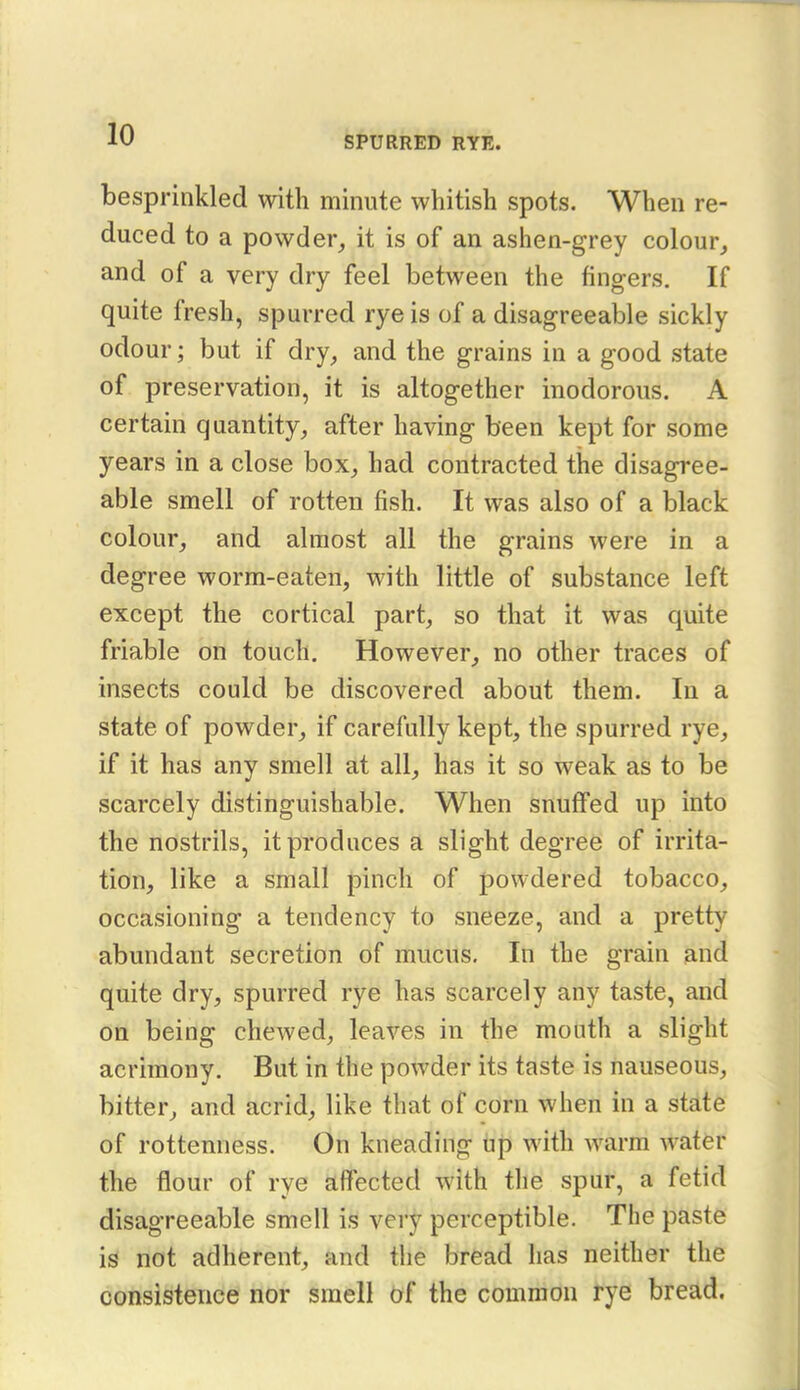 SPURRED RYE. besprinkled with minute whitish spots. When re- duced to a powder, it is of an ashen-grey colour, and of a very dry feel between the fingers. If quite fresh, spurred rye is of a disagreeable sickly odour; but if dry, and the grains in a good state of preservation, it is altogether inodorous. A certain quantity, after having been kept for some years in a close box, had contracted the disagree- able smell of rotten fish. It was also of a black colour, and almost all the grains were in a degree worm-eaten, with little of substance left except the cortical part, so that it was quite friable on touch. However, no other traces of insects could be discovered about them. In a state of powder, if carefully kept, the spurred rye, if it has any smell at all, has it so weak as to be scarcely distinguishable. When snuffed up into the nostrils, it produces a slight degree of irrita- tion, like a small pinch of powdered tobacco, occasioning a tendency to sneeze, and a pretty abundant secretion of mucus. In the grain and quite dry, spurred rye has scarcely any taste, and on being chewed, leaves in the mouth a slight acrimony. But in the powder its taste is nauseous, bitter, and acrid, like that of corn when in a state of rottenness. On kneading up with warm water the flour of rye affected with the spur, a fetid disagreeable smell is very perceptible. The paste is not adherent, and the bread has neither the consistence nor smell Of the common rye bread.