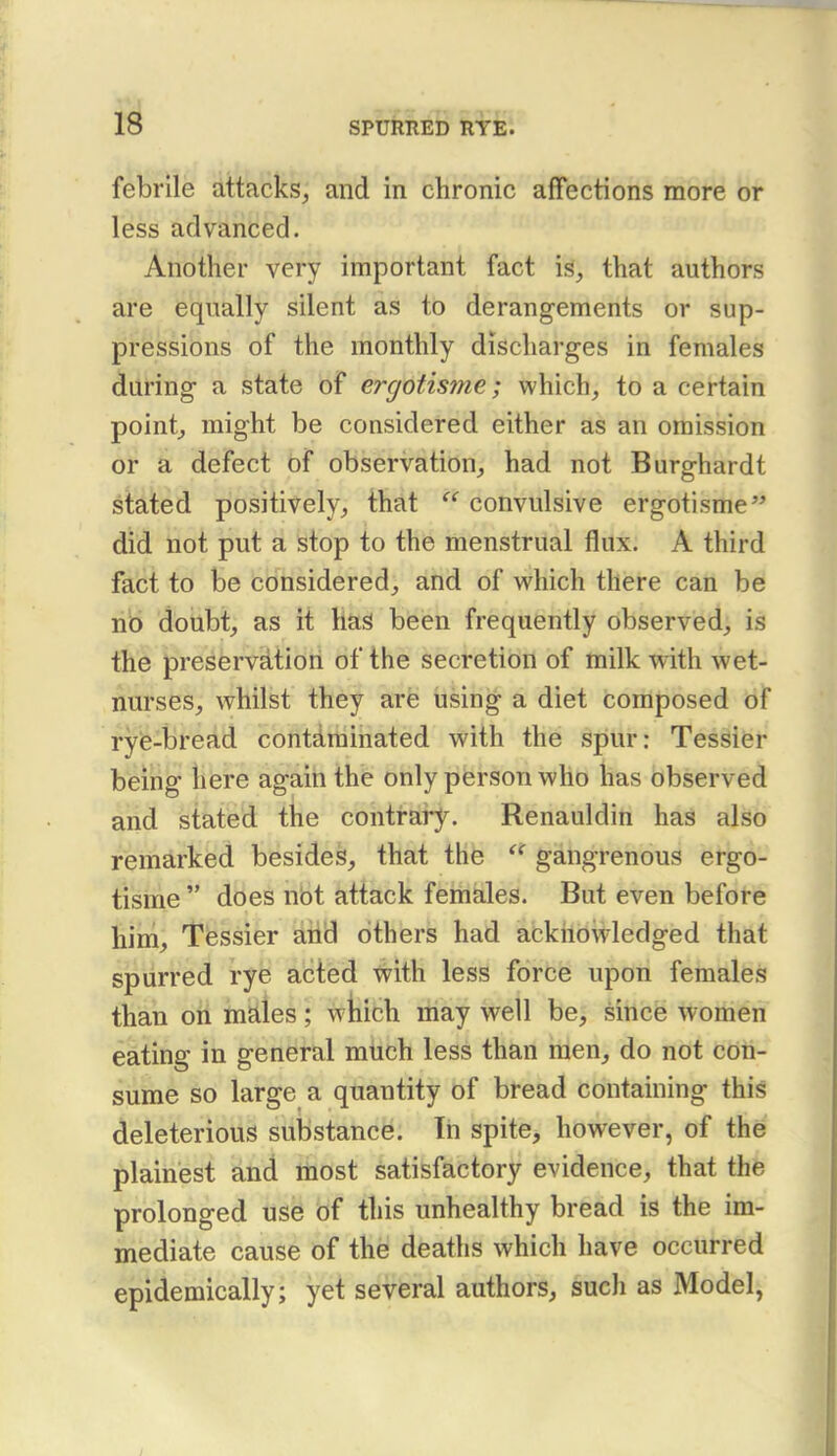 febrile attacks, and in chronic affections more or less advanced. Another very important fact is, that authors are equally silent as to derangements or sup- pressions of the monthly discharges in females during a state of ergotisme; which, to a certain point, might be considered either as an omission or a defect of observation, had not Burghardt staited positively, that  convulsive ergotisme'' did not put a stop to the menstrual flux. A third fact to be considered, and of which there can be nb doubt, as it liaS been frequently observed, is the preservation of the secretion of milk with wet- nurses, whilst they are using a diet composed of ryie-bread contdrainated with the spur: Tessier being here again the only person who has observed and stated the contrary. Renauldin has also remarked besides, that the  gangrenous ergo- tisme  does nbt attack females. But even before him, Tessier aiid others had acknowledged that spurred rye acted with less force upon females than oh males; wjaich may well be, since women eating in general much less than men, do not con- sume so large a quantity of bread containing this deleterious substance. In spite, however, of the plainest and most satisfactory evidence, that the prolonged use of this unhealthy bread is the im- mediate cause of the deaths which have occurred epidemically; yet several authors, such as Model,