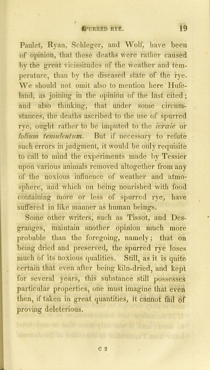 Paulet;, Ryan, Schleg-er, and Wolf, have been of opinion, that these deaths were rather caused by the great vicissitudes of the weather and tem- perature, than by the diseased stflte of the i-ye. We should not omit also to mention here Hufe- land, as joining in the opinidn of the last cited ; and also thinking, that under some circum- stances, the deaths ascribed to the use of spurred rye, oug-ht rather to be imputed to the ivraie ol' lolium temiilenhim. But if necessary to refute such errors in judgment, it would be only requisite to call to mind the experiments made by Tessier upon various animals removed altogether from any of the noxious influence of weather and atmo- sphere, arid which on being nourished with food containing more or less of spurred rye, have suffered in like manner as human beings. Some other writers, such as Tissot, and Des- granges, riiaintain another opinion much more probable than the foregoing, namely; that on being dried and preserved, the spurred rye loses much of its noxious qualities. Still, as it is quite certain that even after being kiln-dried, and kept for several years, this substance still possesses particular properties, one must imagine that even then, if taken in great quantities, it cannot fdil df proving deleterious. c 2