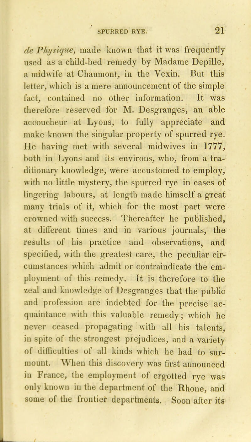 de Phi/sique, made known that it was frequently used as a child-bed remedy by Madame Depille, a midwife at Chaumont^ in the Vexin. But this letter, which is a mere announcement of the simple fact, contained no other information. It was therefore reserved for M. Desgranges, an able accoucheur at Lyons, to fully appreciate and make known the singular property of spurred rye. He having met with several midwives in 1777, both in Lyons and its environs, who, from a tra- ditionary knowledge, were accustomed to employ, with no little mystery, the spurred rye in cases of lingering labours, at length made himself a great many trials of it, which for the most part were crowned with success. Thereafter he published, at different times and in various journals, the results of his practice and observations, and specified, with the greatest care, the peculiar cir- cumstances which admit or contraindicate the em- ployment of this remedy. It is therefore to the zeal and knowledge of Desgranges that the public and profession are indebted for the precise ac- quaintance with this valuable remedy; which he never ceased propagating with all his talents, in spite of the strongest prejudices, and a variety of difficulties of all kinds which he had to sur- mount. When this discovery was first announced in France, the employment of ergotted rye was only known in the department of the Rhone, and some of the frontier departments. Soon after its