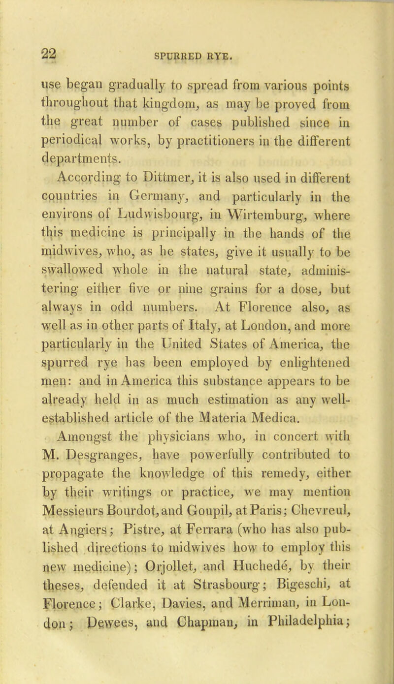 use began gradually to spread from various points throughout that kingdom, as may be proved from the great number of cases pubUshed since in periodical works, by practitioners in the different clepartments. According to Dittmer, it is also used in different countries in Germany, and particularly in the environs of Ludwisbourg, in Wirtemburg, where this medicine is principally in the hands of the mid wives, who, as he states, give it usually to be sw£^llowed whole in the natural state, adminis- tering either five pr nine grains for a dose, but always in odd numbers. At Florence also, as well as in other parts of Italy, at London, and more particularly in the United States of America, the spurred rye has been employed by enlightened men: and in America this substance appears to be already held in as much estimation as any well- established article of the Materia Medica. Amongst the physicians who, in concert with M. Desgranges, have powerfully contributed to propt^gate the knowledge of this remedy, either by their writings or practice, we may mention Messieurs Bourdot,and Goupil, at Paris; Chevreul, at Anglers; Pistre, at Ferrara (who has also pub- lished directions tp midwives how to employ this new medicine); Orjollet, and Huchede, by their theses, defended it at Strasbourg; Bigesclii, at Florence; Clarke, Davies, and Merriman, in Lon- iOMf Pewees, and Chapman, in Philadelphia;