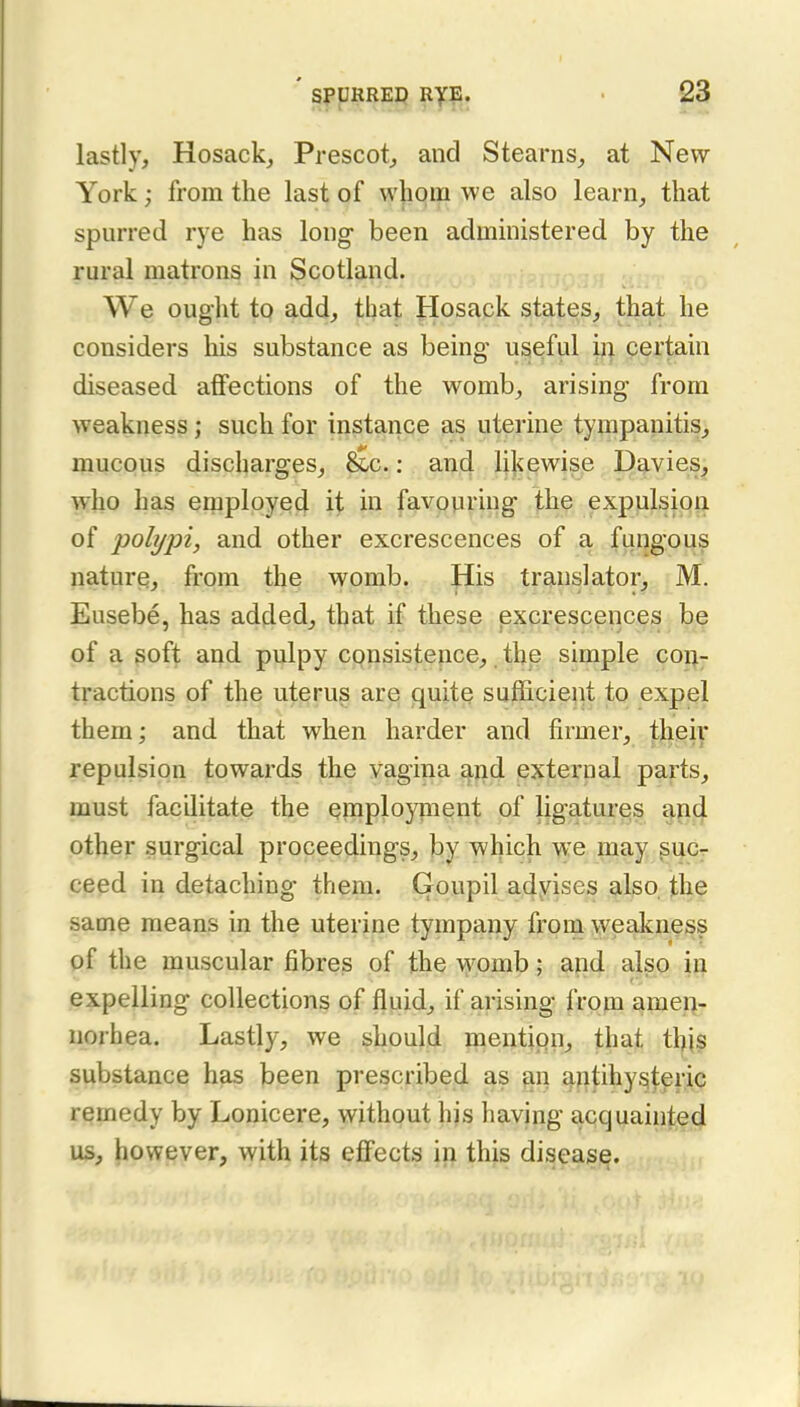 lastly, Hosack, Prescot^ and Stearns, at New- York ; from the last of w|ipm we also learn, that spurred rye has long been admmistered by the rural matrons in Scotland. , We ouglit to add, that Hosack states, that he considers his substance as being useful 'u\ certain diseased affections of the womb, arising from weakness; such for instance as uterine tympanitis, mucous discharges, 6£c.; and likewise Davies, who has employe4 it hi favouring the expulsion of polypi, and other excrescences of a fungou^ nature, from the womb. His translator, M. Eusebe, has added^ that if these excrescences be of a ^oft and pulpy consistence,. the simple con- tractions of the uterus are quite sufficient to expel them; and that when harder and firmer, their repulsion towards the vagina and external parts, must facilitate the employnient of ligatures and other surgical proceedings, by which we may suc- ceed in detaching them. Goupil adyises also, the same means in the uterine tympany from weakness of the muscular fibres of the \j'pmb; and also in expelling collections of fluids if arising from amen- norhea. Lastly, we should mention, that thj^ substance has been prescribed as qn q-ntihyi^teric remedy by Lonicere, without his having acquainted us, however, with its effects in this diseas^.