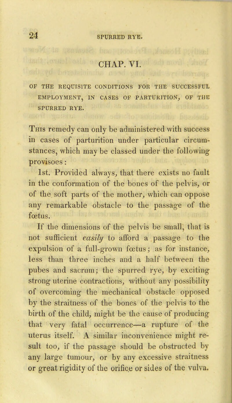 CHAP. VI. OF THE REQUISITE CONDITIONS FOR THE SUCCESSFUL EMPLOYMENT, IN CASES OF PARTURITION, OF THE SPURRED RYE. This remedy can only be administered with success in cases of parturition under particular circum- stances, which may be classed under the following provisoes : 1st. Provided always, that there exists no fault in the conformation of the bones of the pelvis, or of the soft parts of the mother, which can oppose any remarkable obstacle to the passage of the foetus. If the dimensions of the pelvis be small, that is not sufficient easily to afford a passage to the expulsion of a full-grown foetus; as for instance, less than three inches and a half between the pubes and sacrum; the spurred rye, by exciting strong uterine contractions, without any possibility of overcoming the mechanical obstacle opposed by the straitness of the bones of the pelvis to the birth of the child, might be the cause of producing that very fatal occurrence—a rupture of the uterus itself. A similar inconvenience might re- sult too, if the passage should be obstructed by any large tumour, or by any excessive straitness or great rigidity of the orifice or sides of the vulva.