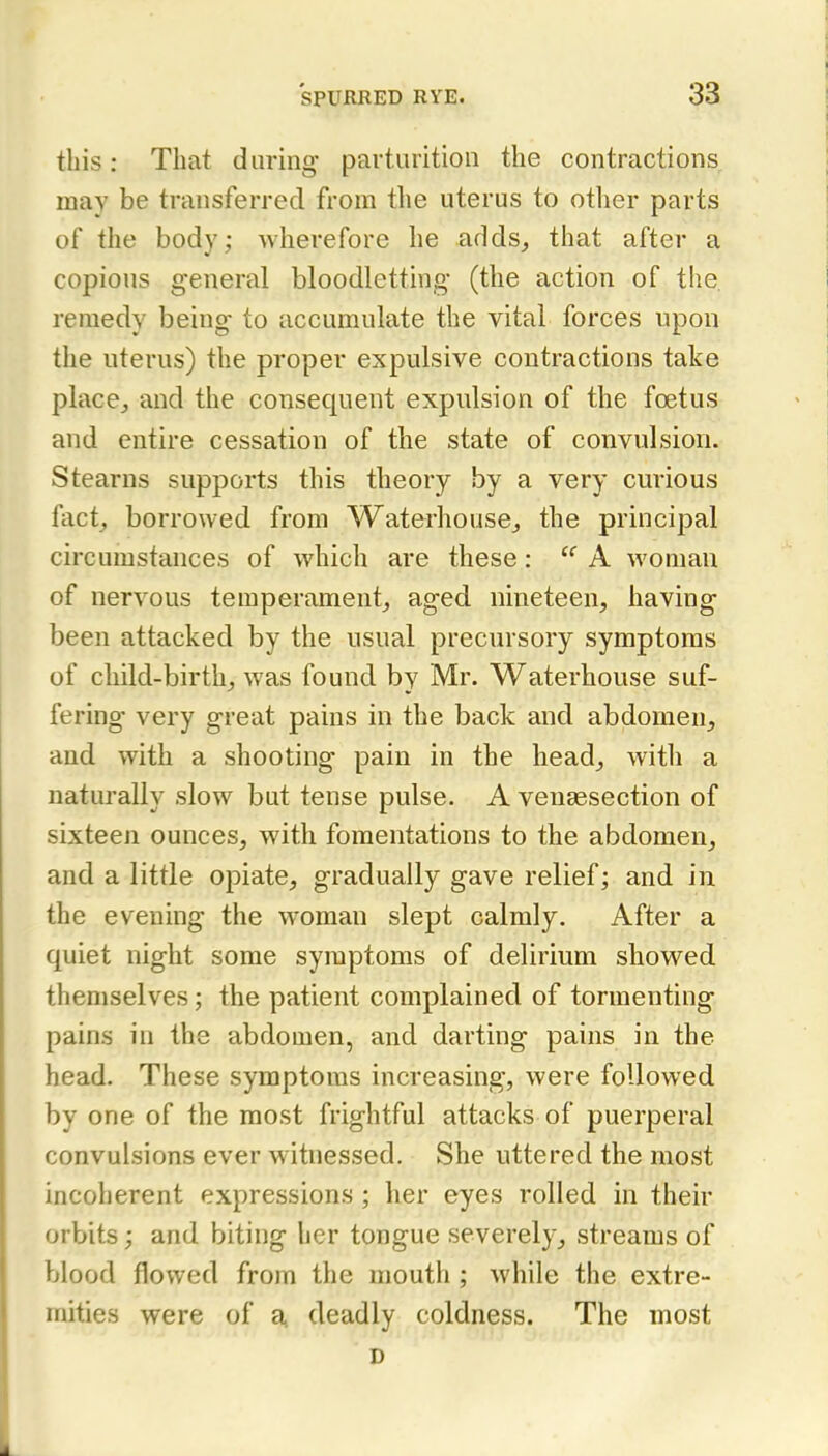 this: That daring parturition the contractions may be transferred from the uterus to otlier parts of the body; wherefore he adds,, that after a copious general bloodletting (the action of the remedy being to accumulate the vital forces upon the uterus) the proper expulsive contractions take place, and the consequent expulsion of the foetus and entire cessation of the state of convulsion. Stearns supports this theory by a very curious fact, borrowed from Waterhouse, the principal circumstances of which are these: A woman of nervous temperament, aged nineteen, having been attacked by the usual precursory symptoms of child-birth, was found by Mr. Waterhouse suf- fering very great pains in the back and abdomen, and with a shooting pain in the head, witli a naturally slow but tense pulse. A venassection of sixteen ounces, with fomentations to the abdomen, and a little opiate, gradually gave relief; and in the evening the woman slept calmly. After a quiet night some symptoms of delirium showed themselves; the patient complained of tormenting pains in the abdomen, and darting pains in the head. These symptoms increasing, were followed by one of the most frightful attacks of puerperal convulsions ever witnessed. She uttered the most incoherent expressions ; her eyes rolled in their orbits; and biting her tongue severely, streams of blood flowed from the mouth ; while the extre- mities were of a, deadly coldness. The most D