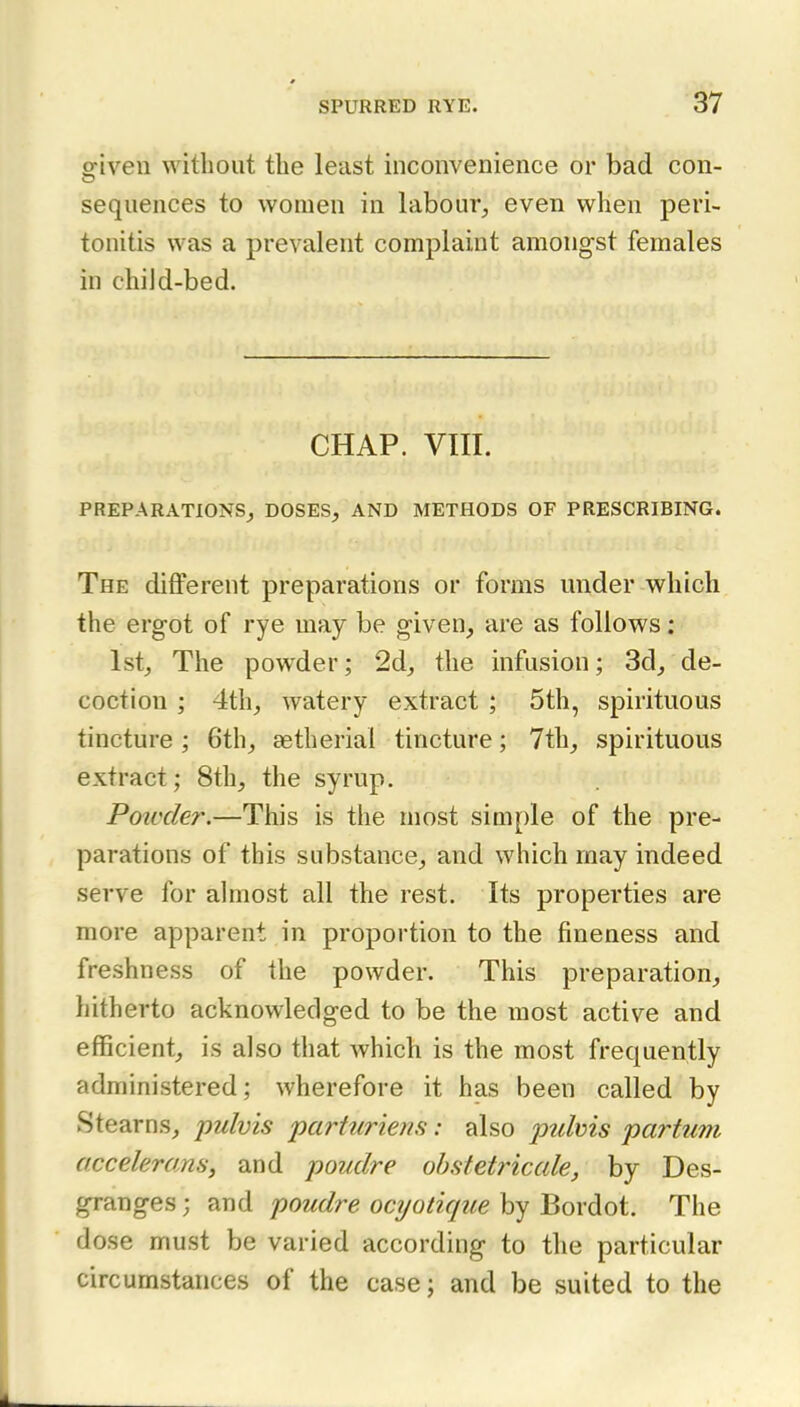 sriven without the least inconvenience or bad con- sequences to women in labour, even when peri- tonitis was a prevalent complaint amongst females in child-bed. CHAP. VIII. PREPARATIONS, DOSES, AND METHODS OF PRESCRIBING. The different preparations or forms under which the ergot of rye may be given, are as follows : 1st, The powder; 2d, the infusion; 3d, de- coction ; 4th, watery extract ; 5th, spirituous tincture ; 6th, aetherial tincture; 7th, spirituous extract; 8th, the syrup. Powder.—This is the most simple of the pre- parations of this substance, and which may indeed serve for almost all the rest. Its properties are more apparent in proportion to the fineness and freshness of the powder. This preparation, hitherto acknowledged to be the most active and efficient, is also that which is the most frequently administered; wherefore it has been called by Stearns, pulvis parturiens: also ptihis partum accelerans, and poudre ohsfetricale, by Des- granges; and poudre ocyotique by Bordot. The dose must be varied according to the particular circumstances of the case; and be suited to the