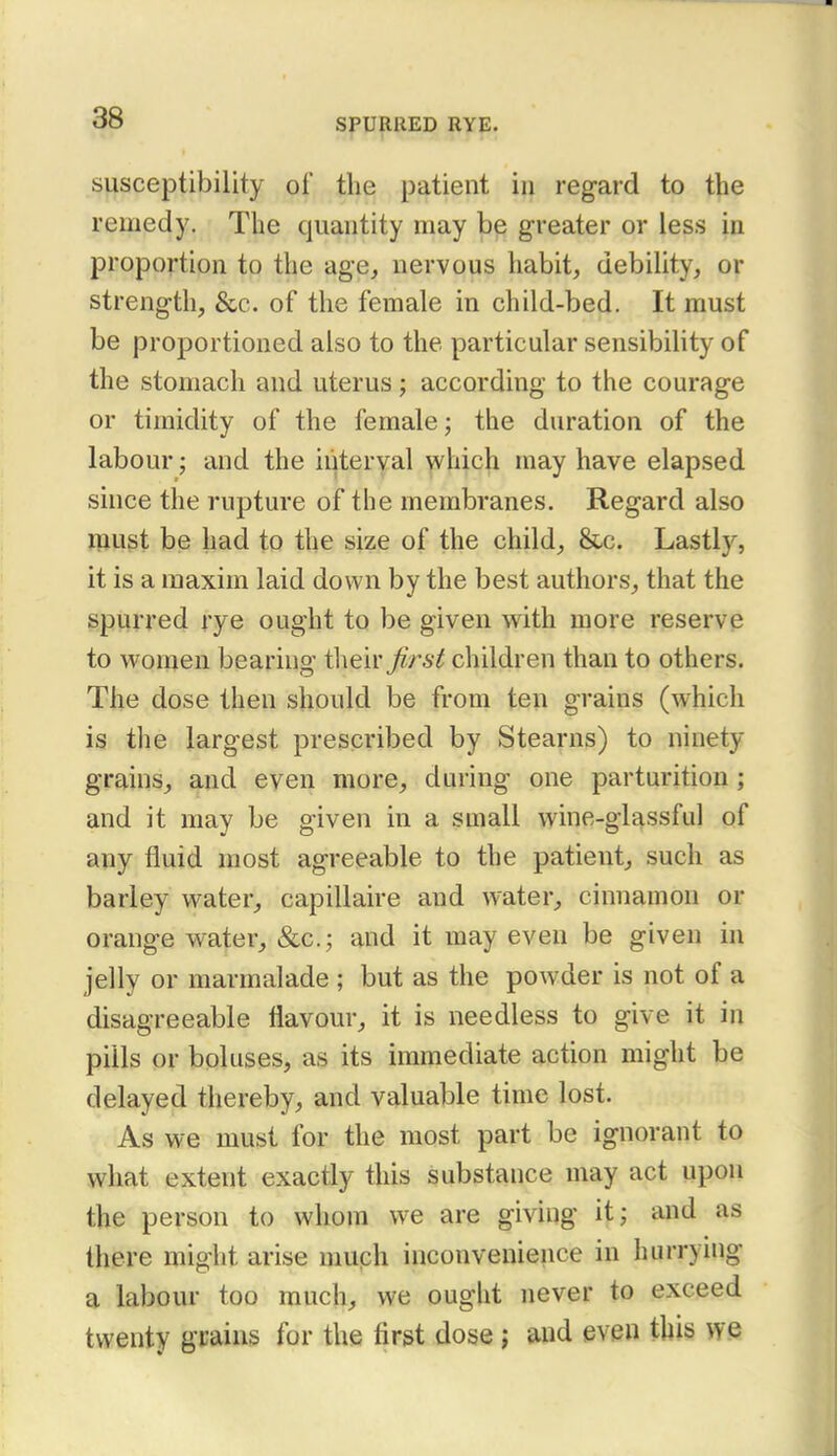 susceptibility of the patient in regard to the remedy. The quantity may be greater or less in proportion to the age, nervous habit, debility, or strength, &c. of the female in child-bed. It must be proportioned also to the particular sensibility of the stomach and uterus; according to the courage or timidity of the female; the duration of the labour; and the interyal ^hich may have elapsed since the rupture of the membranes. Regard also iBUgt be had to the size of the child, &c. Lastly, it is a maxim laid down by the best authors, that the spurred rye ought to be given w^ith more reserve to women bearing their^rs^ children than to others. The dose then should be from ten grains (which is the largest prescribed by Stearns) to ninety grains, and even more, during one parturition; and it may be given in a small wine-glassful of any fluid most agreeable to the patient, such as barley water, capillaire and water, cinnamon or orange water, &c.; and it may even be given in jelly or marmalade ; but as the powder is not of a disagreeable flavour, it is needless to give it in pills or boluses, as its immediate action might be delayed thereby, and valuable time lost. As we must for the most part be ignorant to what extent exactly this substance may act upon the person to whom we are giving it; and as there might arise muph inconvenience in hurrying a labour too much, we ought never to exceed twenty grains for the first dose; and even this we