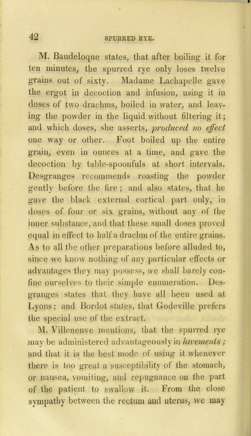 M. Baudeloque states, that after boiling it for ten minutes^ the spurred rye only loses twelve grains out of sixty. Madame Lachapelle gave the ergot in decoction and infusion, using it in doses of two drachms, boiled in water, and leav- ing the powder in the liquid without filtering it; and which doses, she asserts, iwoduced no effect one way or other. Foot boiled up the entire grain, even in ounces at a time, and gave the decoction by table-spoonfuls at short intervals. Desgranges recommends roasting the powder gently before the fire ; and also states, that he gave the black external cortical part only, in doses of four or six grains, without any of the inner substance, and that these small doses proved equal in eflpect to half a drachm of the entire grains. As to all the other preparations before alluded to, since we know nothing of any particular effects or advantages they may possess, we shall barely con- fine ourselves to their simple enumeration. Des- granges states that they have all been used at Lyons; and Bordot states, that Godeville prefers the special use of the extract. M. Villeneuve mentions, that the spurred rye may be administered adv^antageously in lavements ; and that it is the best mode of using it whenever there is too great a susceptibility of the stomach, or nausea, vomiting, and repugnance on the part of the patient to swallp>y it. From the close sympathy between the rectum and uterus, we may