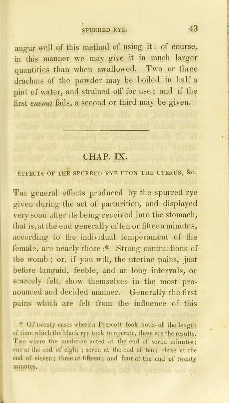 augur well of this method of using it: of course, in this manner we may give it in much larger quantities than when swallowed. Two or three drachms of the powder may be boiled in half a pint of water, and strained off for use ; and if the first enema fails^ a second or third may be given. CHAP. IX. EFFECTS OF THE SPURRED RYE UPON THE UTERUS, &c. The general effects produced by the spurred rye given during the act of parturition, and displayed very soon after its being received into the stomach, that is, at the end generally often or fifteen minutes, according to the individual temperament of the female, are nearly these Strong contractions of the womb ; or, if you will, the uterine pains, just before languid, feeble, and at long intervals, or scarcely felt, show themselves in the most pro- nounced and decided manner. Generally the first pains which are felt from the influence of this * Of twenty cases wherein Prescott took notes of the length of time which the black rye took to operate, these are the results. Two where the medicine acted at the end of seven minutes; one at the end of eight ; seven at the end of ten; three at the end of eleven ; three at fifteen ; and four at the end of twenty oiiuutes.