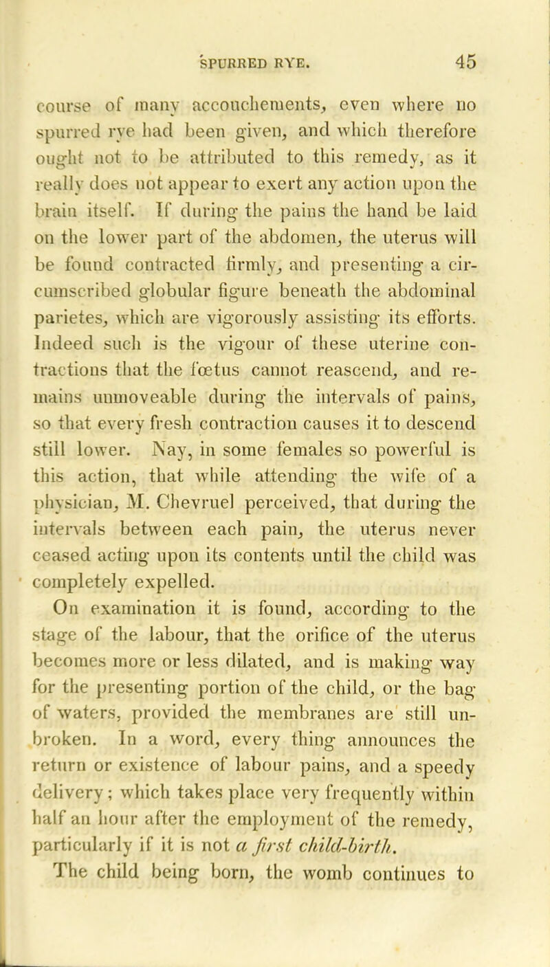 course of many accouchements, even where no spurred rye had been given, and which therefore ought not to be attributed to this remedy, as it really does not appear to exert any action upon the brain itself. If during the pains the hand be laid on the lower part of the abdomen^ the uterus will be found contracted lirmly, and presenting a cir- cumscribed globular figure beneath the abdominal parietes, which are vigorously assisting its efforts. Indeed such is the vigour of these uterine con- tractions that the foetus cannot reascend^ and re- mains unmovcable during the intervals of pains, so that every fresh contraction causes it to descend still lower. Nay, in some females so powerful is this action, that while attending the Avife of a physician, M. Chevruel perceived, that during the intervals between each pain, the uterus never ceased acting upon its contents until the child was completely expelled. On examination it is found, according to the stage of the labour, that the orifice of the uterus becomes more or less dilated, and is making way for the presenting portion of the child, or the bag of waters, provided the membranes are still un- broken. In a word, every thing announces the return or existence of labour pains, and a speedy delivery; which takes place very frequently within half an hour after the employment of the remedy, particularly if it is not a first child-birth. The child being born, the womb continues to