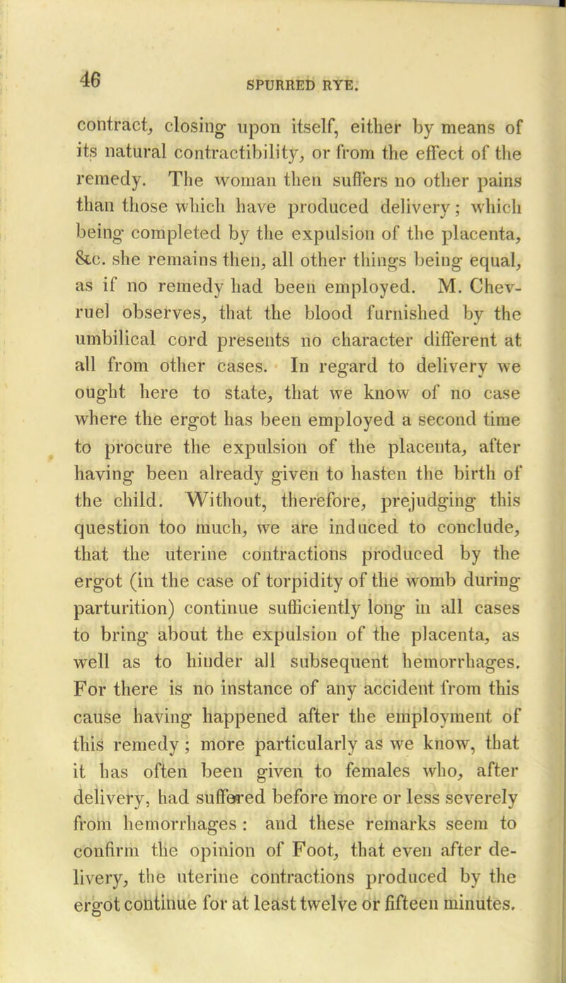 SPURRED RYE. contract, closing upon itself, either by means of its natural contractibility, or from the effect of the remedy. The ivoman then suffers no other pains than those which have produced delivery; which being- completed by the expulsion of the placenta, &c. she remains then, all other things being equal, as if no remedy had been employed. M. Chev- ruel observes, that the blood furnished by the umbilical cord presents no character different at all from other cases. In regard to delivery we ought here to state, that we know of no case where the ergot has been employed a second time to procure the expulsion of the placenta, after having been already given to hasten the birth of the child. Without, therefore, prejudging this question too much, we are induced to conclude, that the uterine contractions produced by the ergot (in the case of torpidity of the womb during parturition) continue sufficiently long in all cases to bring about the expulsion of the placenta, as well as to hinder all subsequent hemorrhages. For there is no instance of any accident from this cause having happened after the employment of this remedy ; more particularly as we know, that it has often been given to females who, after delivery, had suffe9*ed before more or less severely from hemorrhages : and these remarks seem to confirm the opinion of Foot, that even after de- livery, the uterine contractions produced by the ergot continue for at least twelve or fifteen minutes.