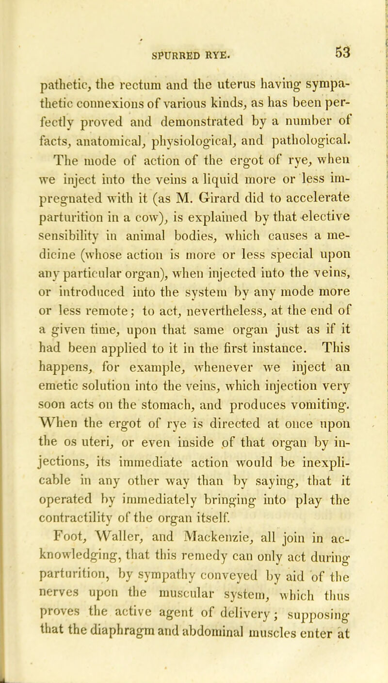 pathetic, the rectum and the uterus having sympa- thetic connexions of various kinds, as has been per- fectly proved and demonstrated by a number of facts, anatomical, physiological, and pathological. The mode of action of the ergot of rye, vphen we inject into the veins a liquid more or less im- pregnated vsdth it (as M. Girard did to accelerate parturition in a cow), is explained by that -elective sensibility in animal bodies, which causes a me- dicine (whose action is more or less special upon any particular organ), when injected into the veins, or introduced into the system by any mode more or less remote; to act, nevertheless, at the end of a given time, upon that same organ just as if it had been applied to it in the first instance. This happens, for example, whenever we inject an emetic solution into the veins, which injection very soon acts on the stomach, and produces vomiting. When the ergot of rye is directed at once upon the OS uteri, or even inside of that organ by in- jections, its immediate action would be inexpli- cable in any other way than by saying, that it operated by immediately bringing into play the contractility of the organ itself Foot, Waller, and Mackenzie, all join in ac- knowledging, that this remedy can only act during parturition, by sympathy conveyed by aid of the nerves upon the muscular system, which thus proves the active agent of delivery; supposing that the diaphragm and abdominal muscles enter at