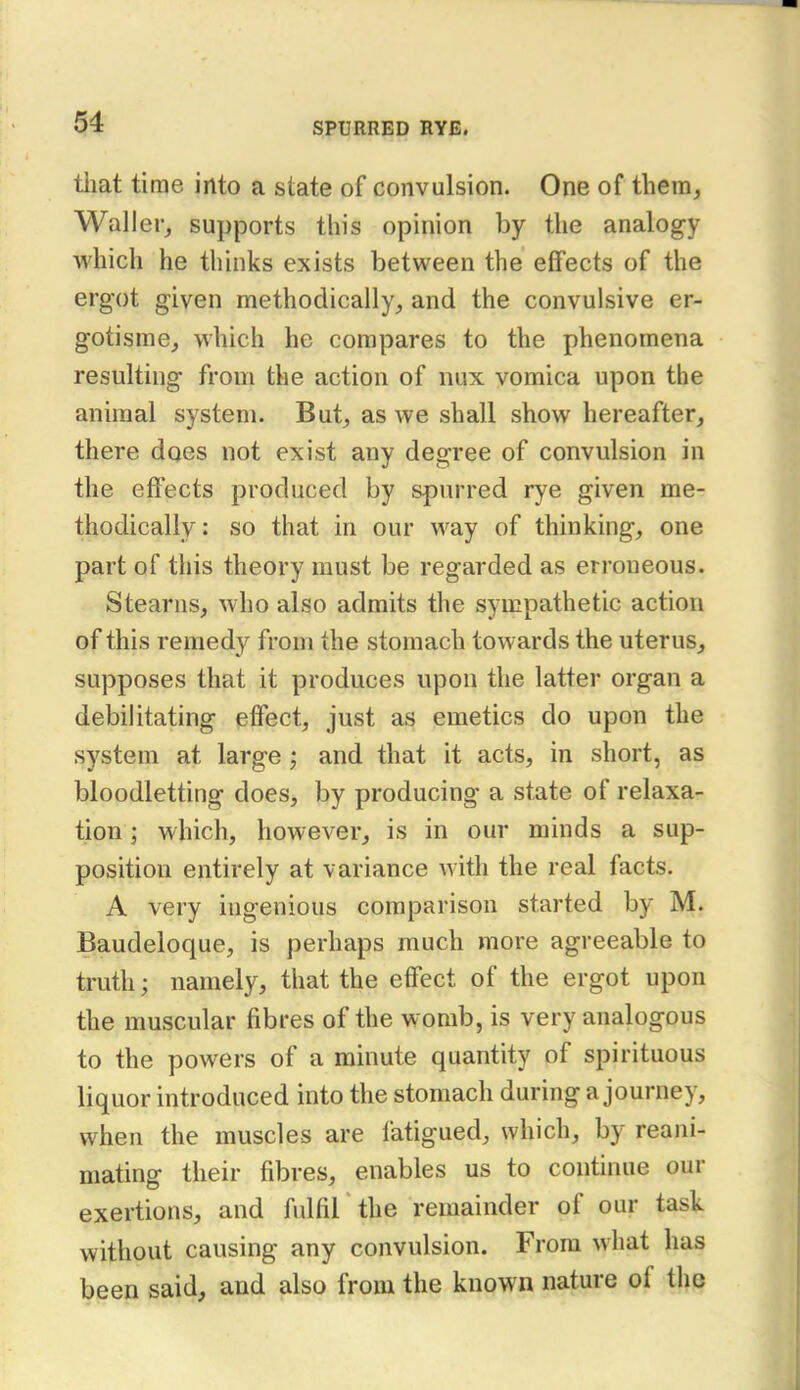 tliat time into a state of convulsion. One of them, Waller^ supports this opinion by the analogy which he thinks exists between the effects of the ergot given methodically^ and the convulsive er- gotisme, which he compares to the phenomena resulting from the action of nux vomica upon the animal system. But^ as we shall show hereafter, there does not exist any degree of convulsion in the effects produced by spurred rye given me- thodically: so that in our way of thinking, one part of this theory must be regarded as erroneous. Stearns, who also admits the sympathetic action of this remedy from the stomach towards the uterus, supposes that it produces upon the latter organ a debilitating effect, just as emetics do upon the system at large ; and that it acts, in short, as bloodletting does, by producing a state of relaxa- tion ; which, however, is in our minds a sup- position entirely at variance with the real facts. A very ingenious comparison started by M. Baudeloque, is perhaps much more agreeable to truth; namely, that the effect of the ergot upon the muscular fibres of the womb, is very analogous to the powers of a minute quantity of spirituous liquor introduced into the stomach during a journey, when the muscles are fatigued, which, by reani- mating their fibres, enables us to continue our exertions, and fulfil the remainder of our task without causing any convulsion. From what has been said, and also from the known nature of the