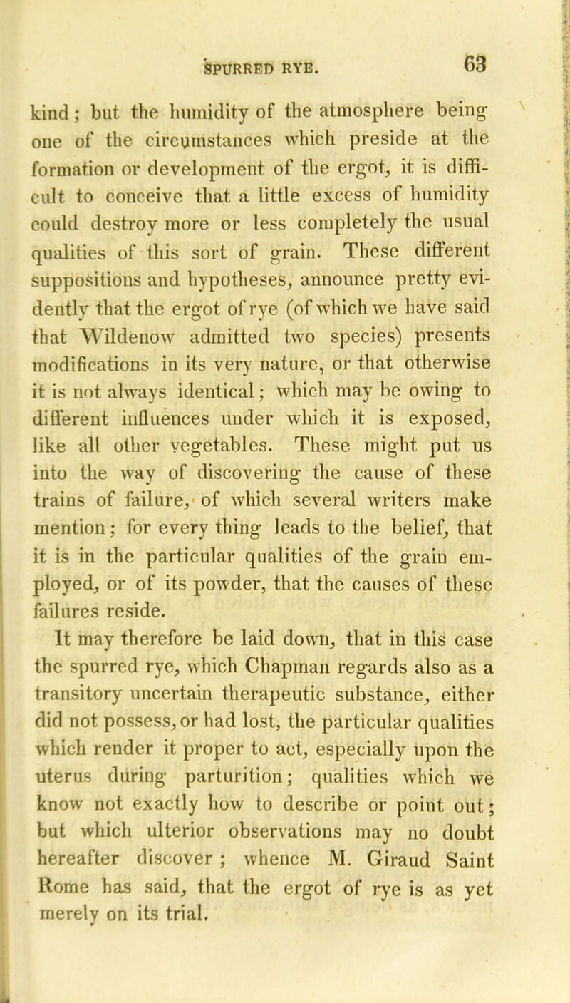 kind; but the humidity of the atmosphere being one of the circumstances which preside at the formation or development of the ergot^, it is diffi- cult to conceive that a little excess of humidity could destroy more or less completely the usual qualities of this sort of grain. These different suppositions and hypotheses, announce pretty evi- dently that the ergot of rye (of which we have said that Wildenow admitted two species) presents modifications in its very nature, or that otherwise it is not always identical; which may be owing to different influences under which it is exposed, like all other vegetables. These might put us into the way of discovering the cause of these trains of failure, of which several writers make mention; for every thing leads to the belief, that it is in the particular qualities of the grain em- ployed, or of its powder, that the causes of these failures reside. It may therefore be laid down, that in this case the spurred rye, which Chapman regards also as a transitory uncertain therapeutic substance, either did not possess, or had lost, the particular qualities which render it proper to act, especially upon the uterus during parturition; qualities which we know not exactly how to describe or point out; but which ulterior observations may no doubt hereafter discover ; whence M. Giraud Saint Rome has said, that the ergot of rye is as yet merely on its trial.