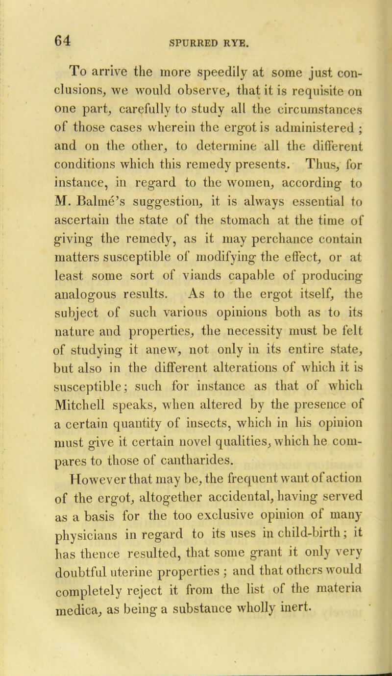 To arrive the more speedily at some just con- clusions, we would observe, that it is requisite on one part, carefully to study all the circumstances of those cases wherein the ergot is administered ; and on the other, to determine all the different conditions which this remedy presents. Thus, for instance, in regard to the women, according to M. Balnie's suggestion, it is always essential to ascertain the state of the stomach at the time of giving the remedy, as it may perchance contain matters susceptible of modifying the effect, or at least some sort of viands capable of producing analogous results. As to the ergot itself, the subject of such various opinions both as to its nature and properties, the necessity must be felt of studying it anew, not only in its entire state, but also in the different alterations of which it is susceptible; such for instance as that of which Mitchell speaks, when altered by the presence of a certain quantity of insects, which in his opinion must give it certain novel qualities, which he com- pares to those of cantharides. However that may be, the frequent want of action of the ergot, altogether accidental, having served as a basis for the too exclusive opinion of many physicians in regard to its uses in child-birth; it has thence resulted, that some grant it only very doubtful uterine properties ; and that others would completely reject it from the list of the materia medica, as being a substance wholly inert.