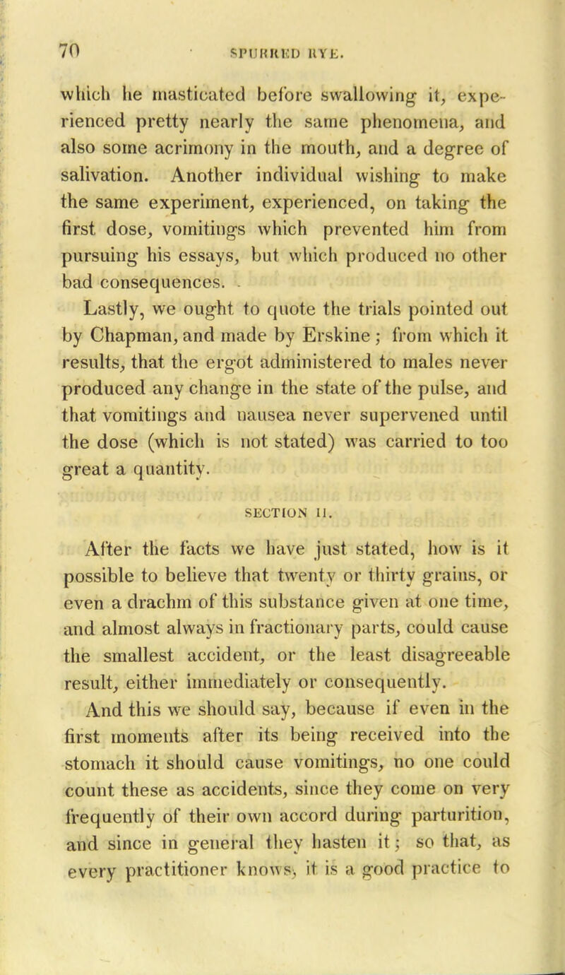 wliich he mastioated before swallowing- it, expe- rienced pretty nearly the same phenomena, and also some acrimony in the mouth, and a degree of salivation. Another individual wishing to make the same experiment, experienced, on taking the first dose, vomitings which prevented him from pursuing his essays, but which produced no other bad consequences. - Lastly, we ought to quote the trials pointed out by Chapman, and made by Erskine ; from which it results, that the ergot administered to males never produced any change in the state of the pulse, and that vomitings and nausea never supervened until the dose (which is not stated) was carried to too great a quantity. SECTION II. After the facts we have just stated, iiow is it possible to believe that twenty or thirty grains, or even a drachm of this substance given at one time, and almost always in fractionary parts, could cause the smallest accident, or the least disagreeable result, either immediately or consequently. And this we should say, because if even hi the first moments after its being received into the stomach it should cause vomitings, no one could count these as accidents, since they come on very frequently of their own accord during parturition, and since in general they hasten it; so that, as every practitioner knows, it is a good practice to