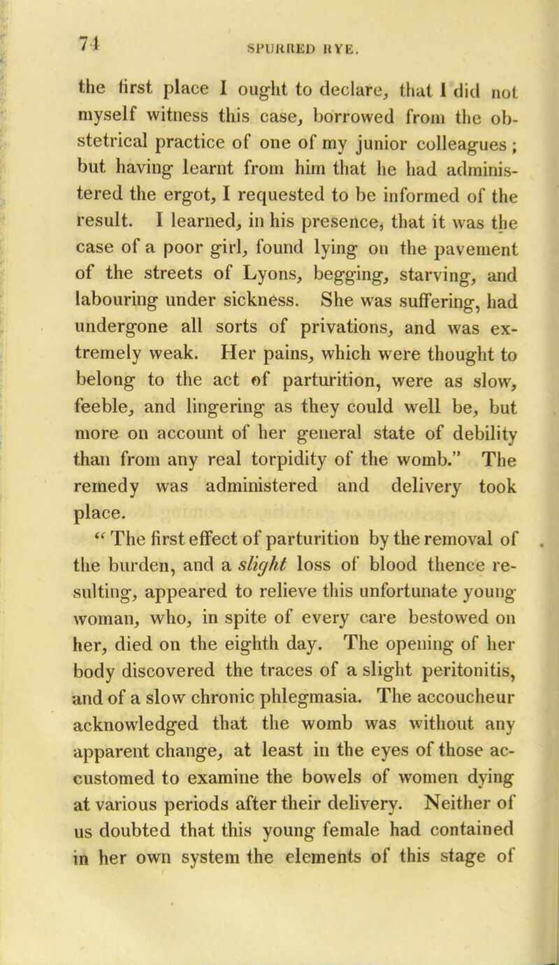 SPURRED RYE, the first place I ought to declare, that 1 did not myself witness this case, borrowed from the ob- stetrical practice of one of my junior colleag-ues ; but having learnt from him that he had adminis- tered the ergot, I requested to be informed of the result. I learned, in his presence, that it was the case of a poor girl, found lying on the pavement of the streets of Lyons, begging, starving, and labouring under sickness. She was suffering, had undergone all sorts of privations, and was ex- tremely weak. Her pains, which were thought to belong to the act of parturition, were as slow, feeble, and lingering as they could well be, but more on account of her general state of debility than from any real torpidity of the womb. The remedy was administered and delivery took place. The first effect of parturition by the removal of the burden, and a slight loss of blood thence re- sulting, appeared to relieve this unfortunate young- woman, who, in spite of every care bestowed on her, died on the eighth day. The opening of her body discovered the traces of a slight peritonitis, and of a slow chronic phlegmasia. The accoucheur acknowledged that the womb was without any apparent change, at least in the eyes of those ac- customed to examine the bowels of women dying at various periods after their delivery. Neither of us doubted that this young female had contained in her own system the elements of this stage of