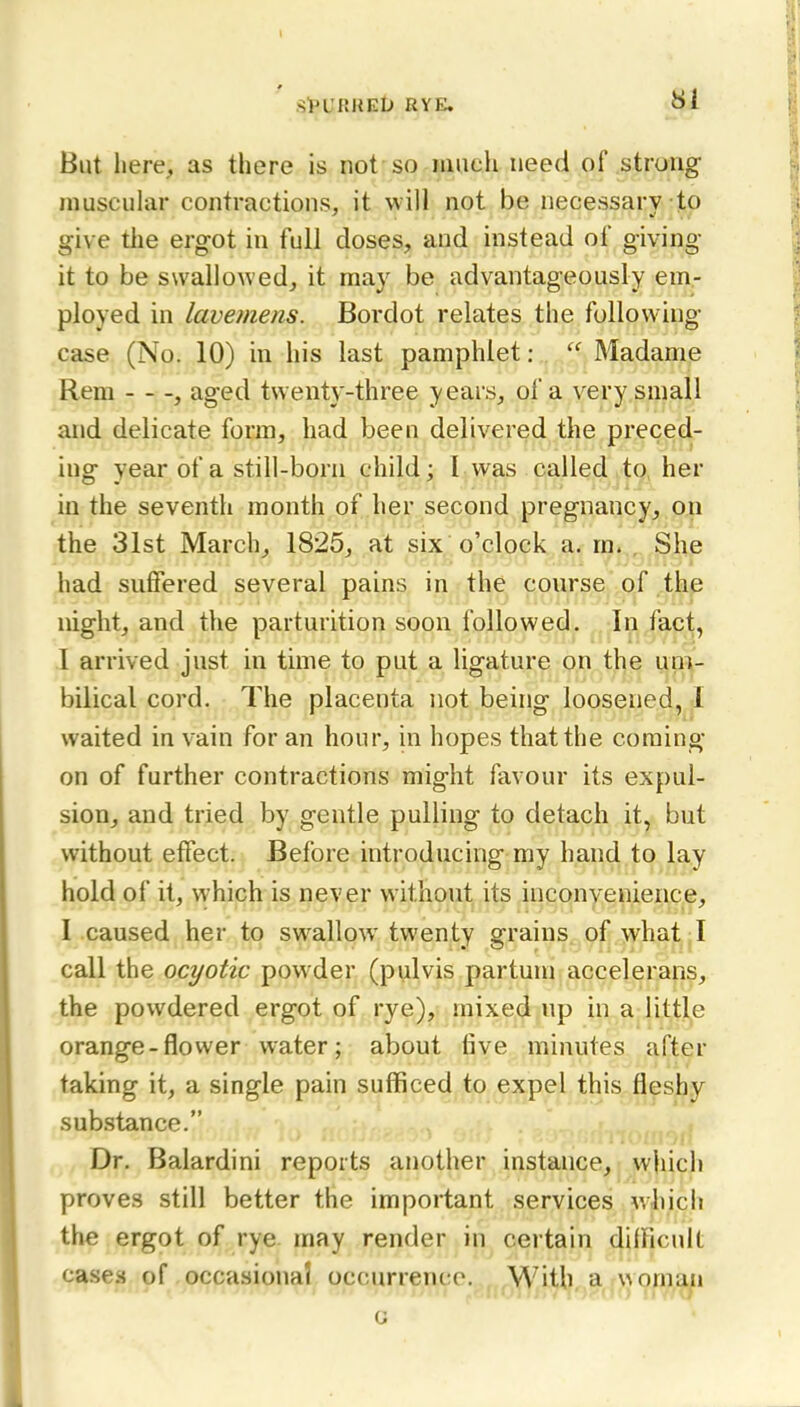 St'URHElJ RYE. Si But liere, as there is not so iiineh need of strung muscular contractions, it will not be necessary to give the ergot in full doses, and instead of giving it to be swallowed, it may be advantageously em- ployed in lavemens. Bordot relates the following case (No. 10) in his last pamphlet:  Madame Rem , aged twenty-three years, of a very small and delicate form, had been delivered the preced- ing year of a still-born child; I was called to, her in the seventh month of her second pregnancy, on the 31st March, 1825, at six o'clock a. m. , She had suffered several pains in the course of the night, and the parturition soon followed. In fact, I arrived just in time to put a ligature on the um- bilical cord. The placenta not being loosened, .1 waited in vain for an hour, in hopes that the coming on of further contractions might favour its expul- sion, and tried by gentle pulling to detach it, but without effect. Before introducing my hand to lay hold of it, which is never without its inconvenience, I caused her to swallow twenty grains of what I call the ocyotic powder (pulvis partum accelerans, the powdered ergot of rye), mixed up in a little orange-flower water; about five minutes after taking it, a single pain sufficed to expel this fleshy sub.stance. Dr. Balardini reports another instance, which proves still better the important services which the ergot of rye may render in certain difficult case.s of occasional occurrence. „^With a rwomuii