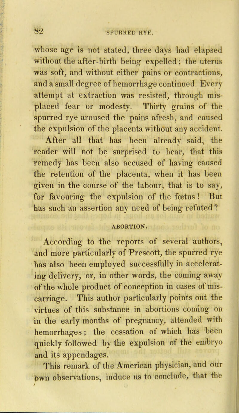 8-2 whose ag-e is not stated, three days had elapsed without the after-birth being expelled; the uterus was soft, and without either pains or contractions, and a small degree of hemorrhage continued. Every attempt at extraction was resisted, through mis- placed fear or modesty. Thirty grains of the spurred rye aroused the pains afresh, and caused the expulsion of the placenta without any accident. After all that has been already said, the reader will not be surprised to hear, that this remedy has been also accused of having caused the retention of the placenta, when it has been given in the course of the labour, that is to say, for favouring the expulsion of the foetus ! But has such an assertion any need of being refuted ? ABORTION. According to the reports of several authors, and more particularly of Prescott, the spurred rye has also been employed successfully in accelerat- ing delivery, or, in other words, the coming away of the whole product of conception in cases of mis- carriage. This author particularly points out the virtues of this substance in abortions coming on in the early months of pregnancy, attended with hemorrhages; the cessation of which has been quickly followed by the expulsion of the embryo and its appendages. This remark of the American physician, and our bwn observations, induce us to conclude, that the