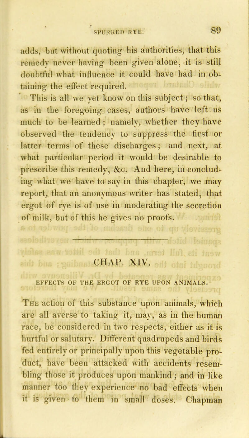 adds, but witliout (juotiiig his authorities, that this remedy never having- been given alone, it is still doubtful what influence it could have had in ob- taining the effect required. This is all we yet know on this subject; so that^ as in the foregoing cases, authors have left us much to be learned ; namely, whether they have observed the tendency to suppress the first or latter terms of these discharges; and next, at what particular period it would be desirable to prescribe this remedy, &c. And here, in conclud- ing what we have to say in this chapter, we may report, that an anonymous writer has stated, that ergot of rye is of use in moderating the secretion of milk, but of this he gives no proofs. CHAP. XIV. EFFECTS OF THE ERGOT OF RYE UPON ANIMALS. The action of this substance upon animals, which are all averse to taking it, may, as in the human race, be considered in two respects, either as it is hurtful or salutary. Different quadrupeds and birds fed entirely or principally upon this vegetable pro- duct, have been attacked with accidents resem- bling those it produces upon mankind; and in like manner too they experience no bad effects when it is given to them in small doses. Chapman