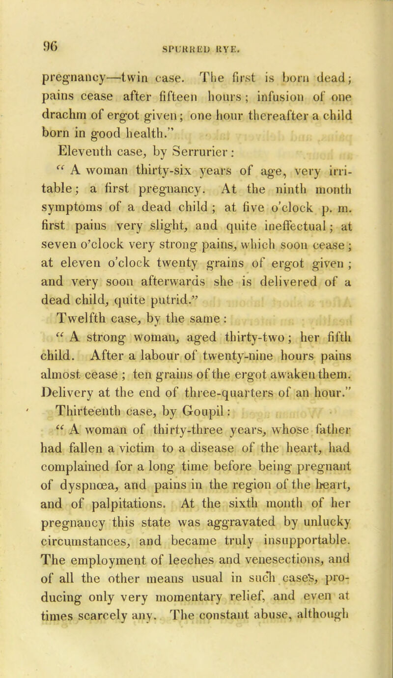 SPL'KKEU UVE. pregnancy—twin case. The first is born dead; pains cease after fifteen hours ; infusion of one drachm of erg-ot given; one hour thereafter a child born in good health. Eleventh case, by Serrurier: A woman thirty-six years of age, very irri- table ; a first pregnancy. At the ninth month symptoms of a dead child ; at five o'clock p. m. first pains very slight, and quite ineffectual; at seven o'clock very strong pains, which soon cease ; at eleven o'clock twenty grains of ergot given ; and very soon afterwards she is delivered of a dead child, quite putrid. Twelfth case, by the same : A strong woman, aged thirty-two; her filth child. After a labour of twenty-nine hours pains ahnost cease ; ten grahis of the ergot awaken them. Delivery at the end of three-quarters of an hour. Thirteenth case, by Goupil:  A woman of thirty-three years, whose father had fallen a victim to a disease of the heart, had complained for a long time before being pregnant of dyspnoea, and pains in the region of the heart, and of palpitations. At the sixth month of her pregnancy this state was aggravated by unlucky circumstances, and became truly insupportable. The employment of leeches and venesections, and of all the other means usual in sucli case>, pro- ducing only very momentary relief, and even at times scarcely any. The constant abuse, although