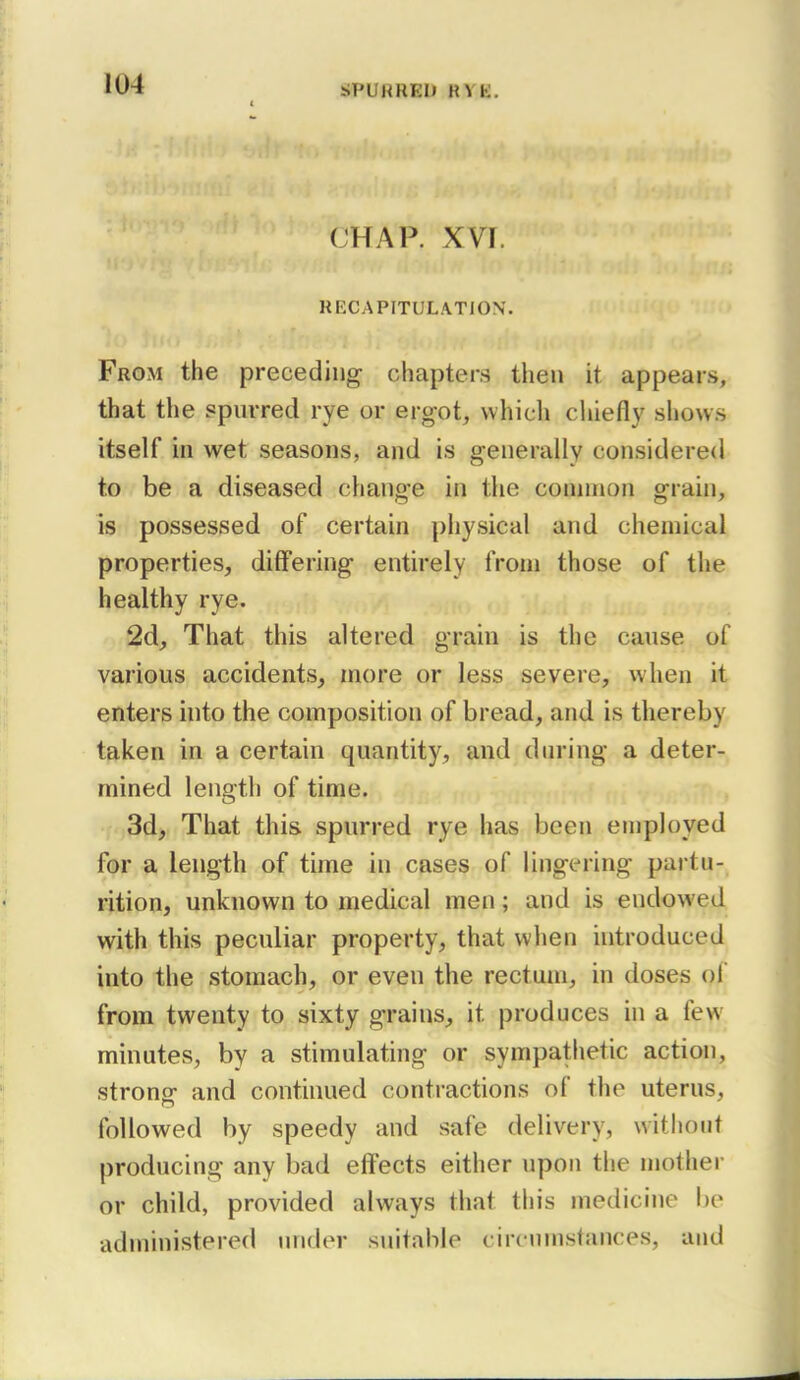 CHAP. XVI. RECAPITULATION. From the preceding chapters then it appears, that the spnrred rye or ergot, which chiefly show.s itself in wet seasons, and is generally considered to be a diseased change in the connnon grain, is possessed of certain physical and chemical properties, differing entirely from those of the healthy rye. 2d, That this altered grain is the cause of various accidents, more or less severe, when it enters hito the composition of bread, and is thereby taken in a certain quantity, and during a deter- mined length of time. 3d, That this spurred rye has been employed for a length of time in cases of lingering partu- rition, unknown to medical men; and is endowed with this peculiar property, that when hitroduced into the stomach, or even the rectum, in doses of from twenty to sixty grains, it produces in a few minutes, by a stimulating or sympathetic action, strong- and continued contractions of the uterus, followed by speedy and safe delivery, without producing any bad effects either upon the mothei- or child, provided always that this medicine be administered luider suitable circumstances, and