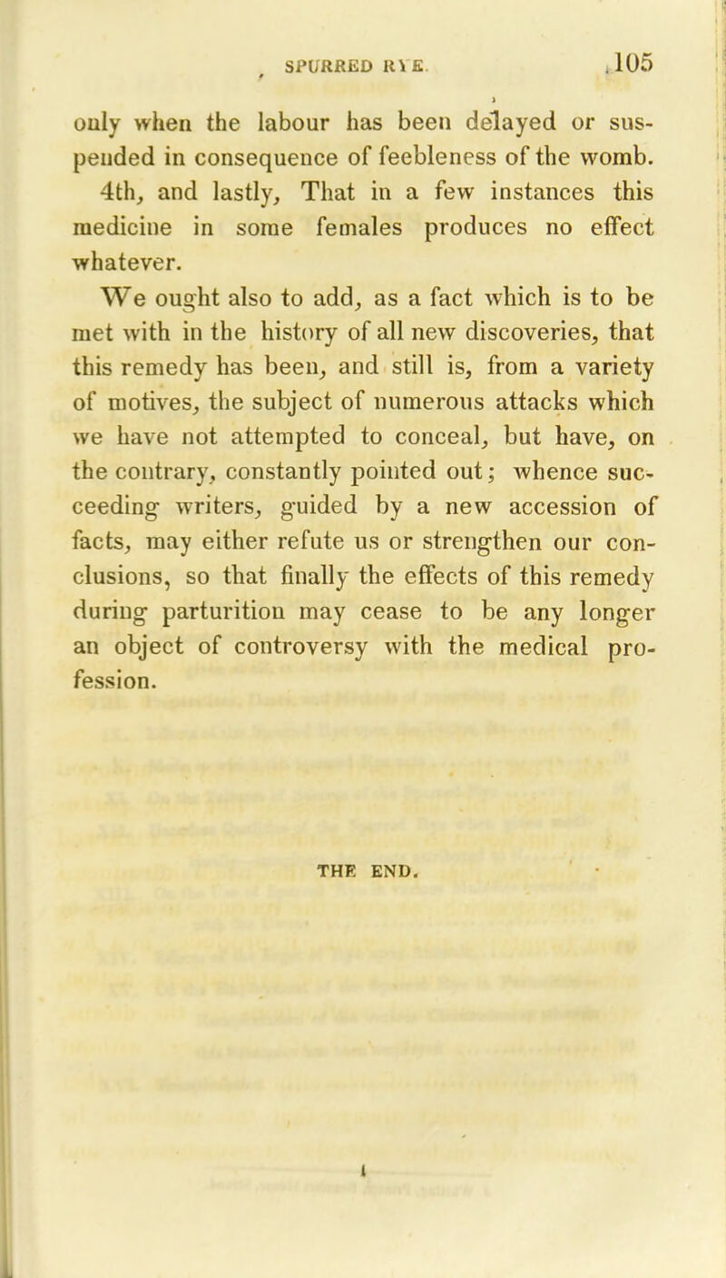 # 1 ouly when the labour has been delayed or sus- pended in consequence of feebleness of the womb. 4th, and lastly. That in a few instances this medicine in some females produces no effect whatever. We ought also to add, as a fact which is to be met with in the history of all new discoveries, that this remedy has been, and still is, from a variety of motives, the subject of numerous attacks which we have not attempted to conceal, but have, on the contrary, constantly pointed out; whence suc- ceeding writers, guided by a new accession of facts, may either refute us or strengthen our con- clusions, so that finally the effects of this remedy during parturition may cease to be any longer an object of controversy with the medical pro- fession. THE END. i