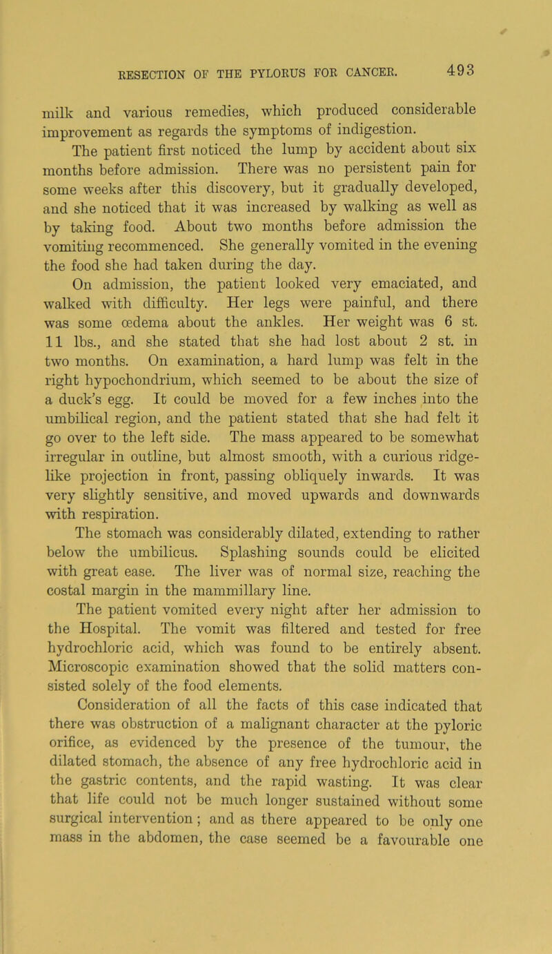 milk and various remedies, which produced considerable improvement as regards the symptoms of indigestion. The patient first noticed the lump by accident about six months before admission. There was no persistent pain for some weeks after this discovery, but it gradually developed, and she noticed that it was increased by walking as well as by taking food. About two months before admission the vomiting recommenced. She generally vomited in the evening the food she had taken during the day. On admission, the patient looked very emaciated, and walked with difficulty. Her legs were painful, and there was some oedema about the ankles. Her weight was 6 st. 11 lbs., and she stated that she had lost about 2 st. in two months. On examination, a hard lump was felt in the right hypochondrium, which seemed to be about the size of a duck’s egg. It could be moved for a few inches into the umbilical region, and the patient stated that she had felt it go over to the left side. The mass appeared to be somewhat irregular in outline, but almost smooth, with a curious ridge- like projection in front, passing obliquely inwards. It was very slightly sensitive, and moved upwards and downwards with respiration. The stomach was considerably dilated, extending to rather below the umbilicus. Splashing sounds could be elicited with great ease. The liver was of normal size, reaching the costal margin in the mammillary line. The patient vomited every night after her admission to the Hospital. The vomit was filtered and tested for free hydrochloric acid, which was found to be entirely absent. Microscopic examination showed that the solid matters con- sisted solely of the food elements. Consideration of all the facts of this case indicated that there was obstruction of a malignant character at the pyloric orifice, as evidenced by the presence of the tumour, the dilated stomach, the absence of any free hydrochloric acid in the gastric contents, and the rapid wasting. It was clear that life could not be much longer sustained without some surgical intervention; and as there appeared to be only one mass in the abdomen, the case seemed be a favourable one