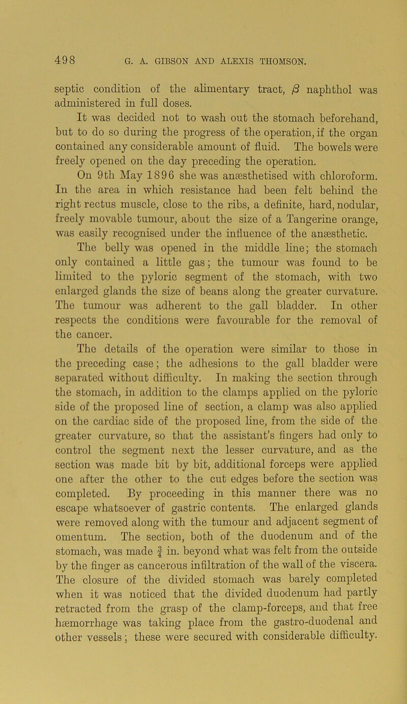 septic condition of the alimentary tract, naphthol was administered in full doses. It was decided not to wash out the stomaeh beforehand, but to do so during the progress of the operation, if the organ contained any considerable amount of fluid. The bowels were freely opened on the day preceding the operation. On 9th May 1896 she was ansesthetised with chloroform. In the area in which resistance had been felt behind the right rectus muscle, close to the ribs, a definite, hard, nodular, freely movable tumour, about the size of a Tangerine orange, was easily recognised under the influence of the anaesthetic. The belly was opened in the middle line; the stomach only contained a little gas; the tumour was found to be limited to the pyloric segment of the stomach, with two enlarged glands the size of beans along the greater curvature. The tmnour was adherent to the gall bladder. In other respects the conditions were favourable for the removal of the cancer. The details of the operation were similar to those in the preceding case; the adhesions to the gall bladder were separated without difiiculty. In making the section through the stomach, in addition to the clamps applied on the pyloric side of the proposed line of section, a clamp was also applied on the cardiac side of the pi’oposed line, from the side of the greater curvature, so that the assistant’s fingers had only to control the segment next the lesser curvature, and as the section was made bit by bit, additional forceps were applied one after the other to the cut edges before the section was completed. By proceedmg in this manner there was no escape whatsoever of gastric contents. The enlarged glands were removed along with the tumour and adjacent segment of omentum. The section, both of the duodenum and of the stomach, was made f in. beyond what was felt from the outside by the finger as cancerous infiltration of the wall of the viscera. The closure of the divided stomach was barely completed when it was noticed that the divided duodenum had partly retracted from the grasp of the clamp-forceps, and that free haemorrhage was taking place from the gastro-duodenal and other vessels; these were secured with considerable difficulty.