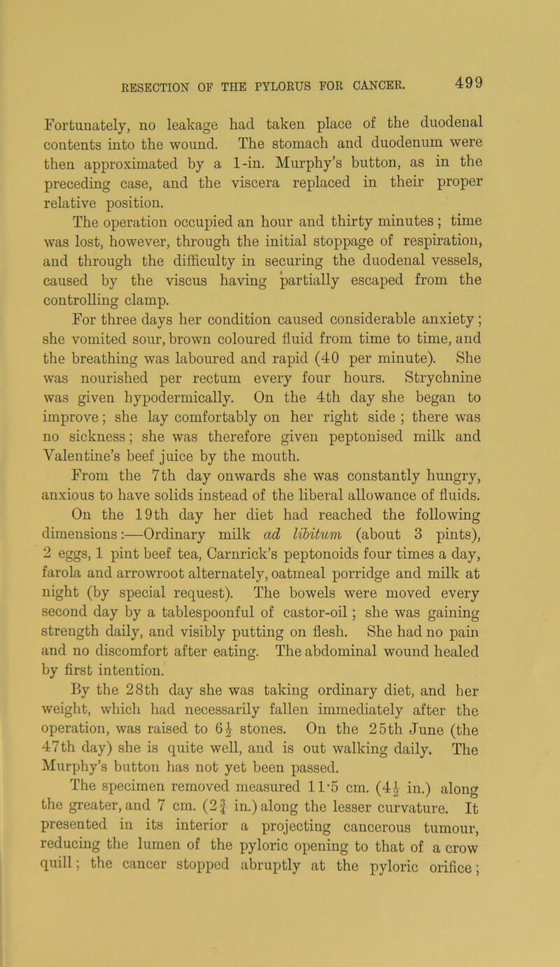 Fortunately, no leakage had taken place of the duodenal contents into the wound. The stomach and duodenum were then approximated by a 1-in. Murphy’s button, as in the preceding case, and the viscera replaced in their proper relative position. The operation occupied an hour and thirty minutes ; time was lost, however, through the initial stoppage of respiration, and through the difficulty in securing the duodenal vessels, caused by the viscus having partially escaped from the controlling clamp. For three days her condition caused considerable anxiety; she vomited sour, brown coloured fluid from time to time, and the breathing was laboured and rapid (40 per minute). She was nourished per rectum every four hours. Strychnine was given hypodermically. On the 4th day she began to improve; she lay comfortably on her right side ; there was no sickness; she was therefore given peptonised milk and Valentine’s beef juice by the mouth. From the 7 th day onwards she was constantly hungry, anxious to have solids instead of the liberal allowance of fluids. On the 19 th day her diet had reached the following dimensions:—Ordinary milk ad lihitum (about 3 pints), 2 eggs, 1 pint beef tea, Carnrick’s peptonoids four times a day, farola and arrowroot alternately, oatmeal porridge and milk at night (by special request). The bowels were moved every second day by a tablespoonful of castor-oil; she was gaining strength daily, and visibly putting on flesh. She had no pain and no discomfort after eating. The abdominal wound healed by first intention. By the 28th day she was taking ordinary diet, and her weight, which had necessarily fallen immediately after the operation, was raised to stones. On the 25th June (the 47th day) she is quite well, and is out walking daily. The Murphy’s button has not yet been passed. The specimen removed measured 11‘5 cm. (4^ in.) along the greater, and 7 cm. (2| in.) along the lesser curvature. It presented in its interior a projecting cancerous tumour, reducing the lumen of the pyloric opening to that of a crow quill; the cancer stopped abruptly at the pyloric orifice;