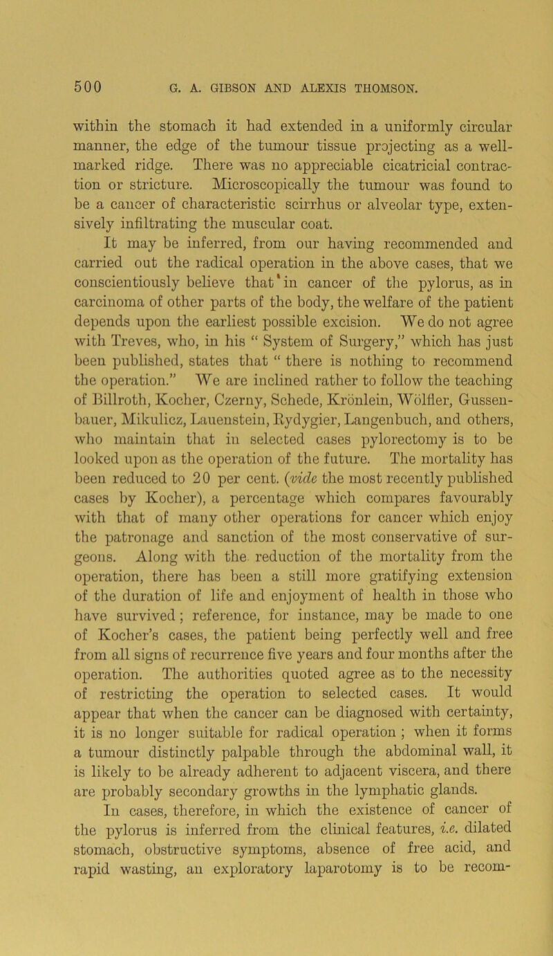 within the stomach it had extended in a uniformly circular manner, the edge of the tumour tissue projecting as a well- marked ridge. There was no appreciable cicatricial contrac- tion or stricture. Microscopically the tumour was found to be a cancer of characteristic scirrhus or alveolar type, exten- sively infiltrating the muscular coat. It may be inferred, from our having recommended and carried out the radical operation in the above cases, that we conscientiously believe that'in cancer of tlie pylorus, as in carcinoma of other parts of the body, the welfare of the patient depends upon tlie earliest possible excision. We do not agree with Treves, who, in his “ System of Surgery,” which has just been published, states that “ there is nothing to recommend the operation.” We are inclined rather to follow the teaching of Billroth, Kocher, Czerny, Schede, Kronlein, Wblller, Gussen- bauer, Mikulicz, Lauenstein, Rydygier, Langenbuch, and others, who maintain that in selected cases pylorectomy is to be looked upon as the operation of the future. The mortality has been reduced to 2 0 per cent, {vide the most recently published cases by Kocher), a percentage which compares favourably with that of many other operations for cancer which enjoy the patronage and sanction of the most conservative of sur- geons. Along with the. reduction of the mortality from the operation, there has been a still more gratifying extension of the duration of life and enjoyment of health in those who have survived; reference, for instance, may be made to one of Kocher’s cases, the patient being perfectly well and free from all signs of recurrence five years and four months after the operation. The authorities quoted agree as to the necessity of restricting the operation to selected cases. It would appear that when the cancer can be diagnosed with certainty, it is no longer suitable for radical operation ; when it forms a tumour distinctly palpable through the abdominal wall, it is likely to be already adherent to adjacent viscera, and there are probably secondary growths in the lymphatic glands. In cases, therefore, in which the existence of cancer of the pylorus is inferred from the clinical features, i.e. dilated stomach, obstructive symptoms, absence of free acid, and rapid wasting, an exploratory laparotomy is to be recom-